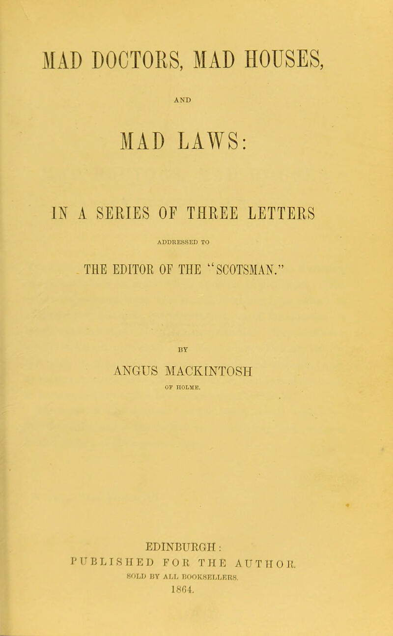 MAD DOCTORS, MAD HOUSES, AND MAD LAWS: IN A SERIES OF THREE LETTERS ADDRESSED TO THE EDITOR OF THE “SCOTSMAN.” BY ANGUS MACKINTOSH OF nOLME. EDINBURGH: PUBLISHED FOR THE AUTHOR. HOLD BY ALL BOOKSELLERS. 1804.