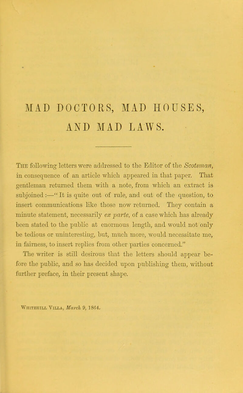 AND MAD LAWS. The following letters were addressed to the Editor of the Scotsman, in consequence of an article which appeared in that paper. That gentleman returned them with a note, from which an extract is subjoined :—“ It is quite out of rule, and out of the question, to insert communications like those now returned. They contain a minute statement, necessarily ex parte, of a case which has already been stated to the public at enormous length, and would not only be tedious or uninteresting, but, much more, would necessitate me, in fairness, to insert replies from other parties concerned.” The writer is still desirous that the letters should appear be- fore the public, and so has decided upon publishing them, without further preface, in their present shape. Whitehill Villa, March 9, 1864.