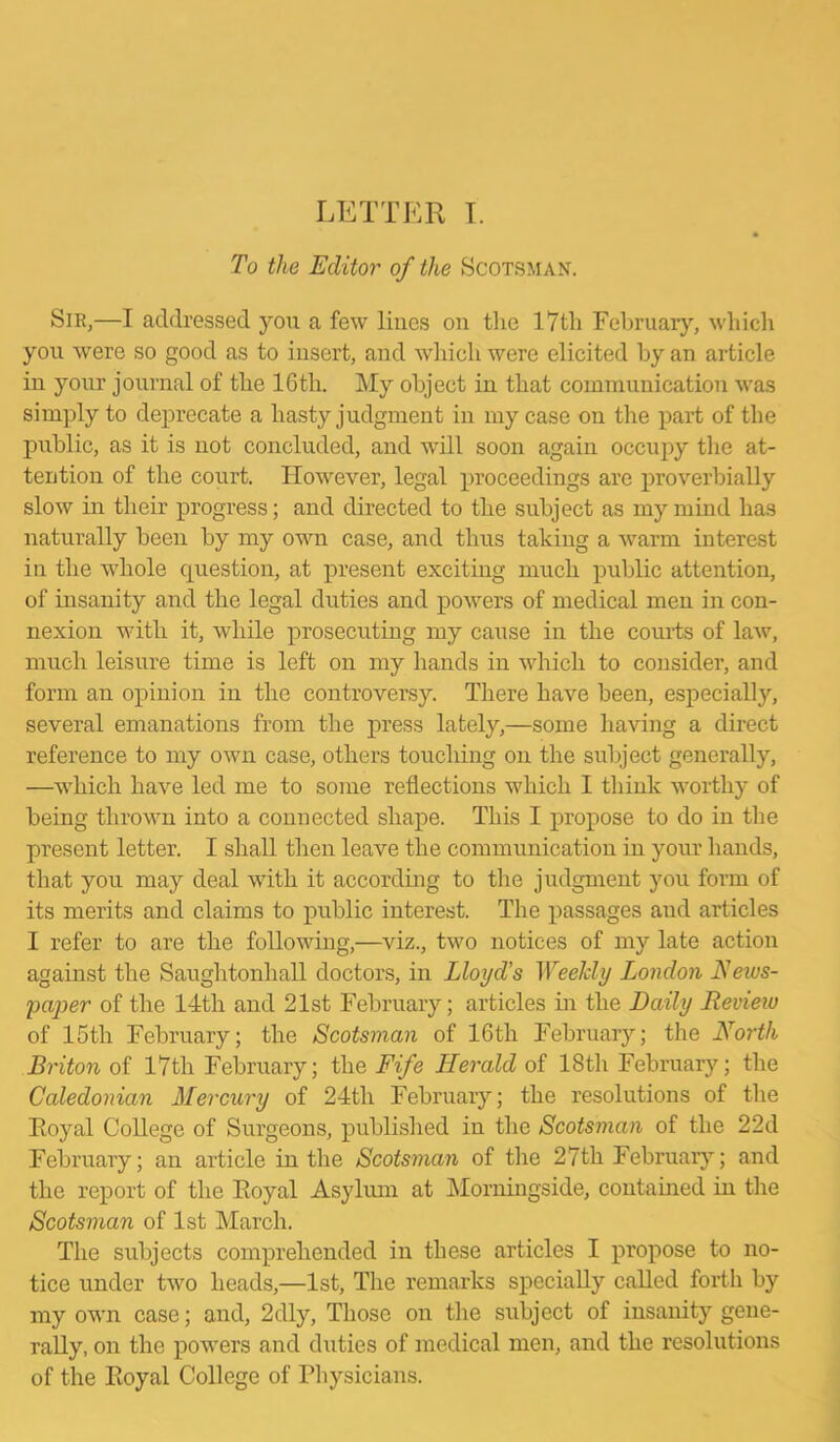 LETTER I. To the Editor of the Scotsman. Sir,—I addressed you a few lines on the 17th February, which you were so good as to insert, and which were elicited by an article in your journal of the 16th. My object in that communication was simply to deprecate a hasty judgment in my case on the part of the public, as it is not concluded, and will soon again occupy the at- tention of the court. However, legal proceedings are proverbially slow in their progress; and directed to the subject as my mind has naturally been by my own case, and thus taking a warm interest in the whole question, at present excithig much public attention, of insanity and the legal duties and powers of medical men in con- nexion with it, while prosecuting my cause in the courts of law, much leisure time is left on my hands in which to consider, and form an opinion in the controversy. There have been, especially, several emanations from the press lately,—some having a direct reference to my own case, others touching on the subject generally, —which have led me to some reflections which I think worthy of being thrown into a connected shape. This I propose to do in the present letter. I shall then leave the communication in your hands, that you may deal with it according to the judgment you form of its merits and claims to public interest. The passages and articles I refer to are the following,—viz., two notices of my late action against the Saughtonhall doctors, in Lloyd’s Weekly London News- paper of the 14th and 21st February; articles in the Daily Review of 15th February; the Scotsman of 16th February; the North Briton of 17th February; the Fife Herald of 18th February; the Caledonian Mercury of 24tli February; the resolutions of the Royal College of Surgeons, published in the Scotsman of the 22d February; an article in the Scotsman of the 27th February; and the report of the Royal Asylum at Morningside, contained in the Scotsman of 1st March. The subjects comprehended in these articles I propose to no- tice under two heads,—1st, The remarks specially called forth by my own case; and, 2dly, Those on the subject of insanity gene- rally, on the powers and duties of medical men, and the resolutions of the Royal College of Physicians.