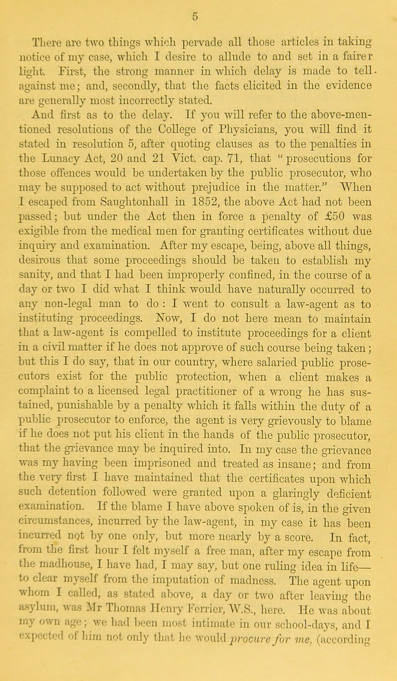 There are two things which pervade all those articles in taking notice of my case, which I desire to allude to and set in a fairer light. First, the strong manner in which delay is made to tell against me; and, secondly, that the facts elicited in the evidence are generally most incorrectly stated. And first as to the delay. If you will refer to the above-men- tioned resolutions of the College of Physicians, you will find it stated in resolution 5, after quoting clauses as to the penalties in the Lunacy Act, 20 and 21 Yict. cap. 71, that “prosecutions for those offences would be undertaken by the public prosecutor, who may be supposed to act without prejudice in the matter.” When I escaped from Saughtonhall in 1852, the above Act had not been passed; but under the Act then in force a penalty of £50 was exigible from the medical men for granting certificates without due inquiry and examination. After my escape, being, above all things, desirous that some proceedings should be taken to establish my sanity, and that I had been improperly confined, in the course of a day or two I did what I think would have naturally occurred to any non-legal man to do : I went to consult a law-agent as to instituting proceedings. How, I do not here mean to maintain that a law-agent is compelled to institute proceedings for a client in a civil matter if he does not approve of such course being taken; but tliis I do say, that in our country, where salaried public prose- cutors exist for the public protection, when a client makes a complaint to a licensed legal practitioner of a wrong he has sus- tained, punishable by a penalty which it falls within the duty of a public prosecutor to enforce, the agent is very grievously to blame if he does not put his client in the hands of the public prosecutor, that the grievance may be inquired into. In my case the grievance was my having been imprisoned and treated as insane; and from the very first I have maintained that the certificates upon which such detention followed were granted upon a glaringly deficient examination. If the blame I have above spoken of is, in the given circumstances, incurred by the law-agent, in my case it has been incurred nqt by one only, but more nearly by a score. In fact, from the first hour I felt myself a free man, after my escape from the madhouse, I have had, I may say, but one ruling idea in life— to clear myself from the imputation of madness. The agent upon whom I called, as stated above, a day or two after leaving the asylum, was Mr Thomas Henry ierrier, W.S., here. He was about my own age; we had been most intimate in our school-days, and I expected of him not only that lie would procure for vie, (according