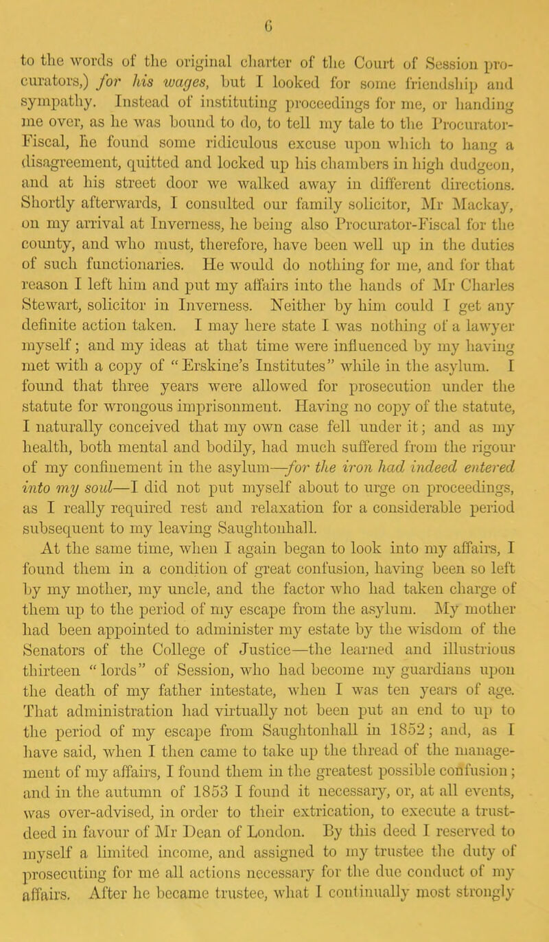c to the words of the original charter of the Court of Session pro- curators,) for his wages, hut I looked for some friendship and sympathy. Instead of instituting proceedings for me, or handing me over, as lie was hound to do, to tell my tale to the Procurator- Fiscal, he found some ridiculous excuse upon which to hang a disagreement, cpiitted and locked up his chambers in high dudgeon, and at his street door we walked away in different directions. Shortly afterwards, I consulted our family solicitor, Mr Mackay, on my arrival at Inverness, he being also Procurator-Fiscal for the county, and who must, therefore, have been well up in the duties of such functionaries. He would do nothing for me, and for that reason I left him and put my affairs into the hands of Mr Charles Stewart, solicitor in Inverness. Neither by him could I get any definite action taken. I may here state I was nothing of a lawyer myself; and my ideas at that time were influenced by my having met with a copy of “Erskine’s Institutes” while in the asylum. I found that three years were allowed for prosecution under the statute for wrongous imprisonment. Having no copy of the statute, I naturally conceived that my own case fell under it; and as my health, both mental and bodily, had much suffered from the rigour of my confinement in the asylum—-for the iron had indeed entered into my soul—I did not put myself about to urge on proceedings, as I really required rest and relaxation for a considerable period subsequent to my leaving Sauglitonhall. At the same time, when I again began to look into my affairs, I found them in a condition of great confusion, having been so left by my mother, my uncle, and the factor who had taken charge of them up to the period of my escape from the asylum. My mother had been appointed to administer my estate by the wisdom of the Senators of the College of Justice—the learned and illustrious thirteen “lords” of Session, who had become my guardians upon the death of my father intestate, when I was ten years of age. That administration had virtually not been put an end to up to the period of my escape from Saughtonhall in 1852; and, as I have said, when I then came to take up the thread of the manage- ment of my affairs, I found them in the greatest possible confusion; and in the autumn of 1853 I found it necessary, or, at all events, was over-advised, in order to their extrication, to execute a trust- deed in favour of Mr Dean of London. By this deed I reserved to myself a limited income, and assigned to my trustee the duty of prosecuting for me all actions necessary for the due conduct of my