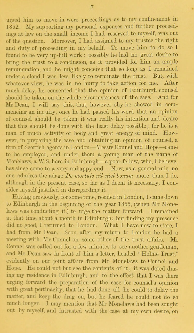 urged him to move in were proceedings as to my confinement in 1852. My supporting my personal expenses and further proceed- ings at law on the small income I had reserved to myself, was out of the question. Moreover, I had assigned to my trustee the right and duty of proceeding in my behalf. To move him to do so I found to be very up-hill work : possibly he had no great desire to bring the trust to a conclusion, as it provided for him an ample remuneration, and he might conceive that so long as I remained under a cloud I was less likely to terminate the trust. But, with whatever view, he was in no hurry to take action for me. After much delay, he consented that the opinion of Edinburgh counsel should be taken on the whole circumstances of the case. And for Mr Dean, I will say this, that, however shy lie shewed in com- mencing an inquiry, once he had passed his word that an opinion of counsel should be taken, it was really his intention and desire that this should be done with the least delay possible; for he is a man of much activity of body and great energy of mind. How- ever, in preparing the case and obtaining an opinion of counsel, a firm of Scottish agents in London—Messrs Connel and Hope—came to be employed, and under them a young man of the name of Monelaws, a W.S. here in Edinburgh—a poor fellow, who, I believe, has since come to a very unhappy end. How, as a general ride, no one admires the adage De mortuis nil nisi bonum more than I do, although in the present case, so far as I deem it necessary, I con- sider myself justified in disregarding it. Having previously, for some time, resided in London, I came down to Edinburgh in the beginning of the year 1855, (when Mr Mone- laws was conducting it,) to urge the matter forward. I remained at that time about a month in Edinburgh; but finding my presence did no good, I returned to London. What I have now to state, I had from Mr Dean. Soon after my return to London he had a meeting with Mr Connel on some other of the trust affairs. Mr Connel was called out for a few minutes to see another gentleman, and Mr Dean saw in front of him a letter, headed “Holme Trust,” evidently on our joint affairs from Mr Monelaws to Connel and Hope. He could not but see the contents of it; it was dated dur- ing my residence in Edinburgh, and to the effect that I was there urging forward the preparation of the case for counsel's opinion with great pertinacity, that he had done all he could to delay the matter, and keep the drag on, but he feared he could not do so much longer. 1 may mention that Mr Monelaws had been sought out by myself, and intrusted with the case at my own desire, on