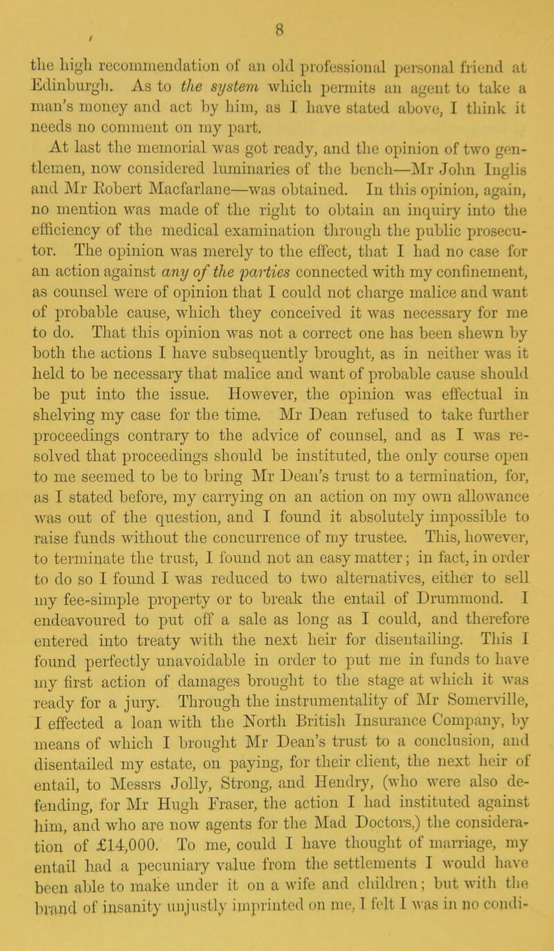 / tlie liigli recommendation of an old professional personal friend at Edinburgh. As to the system which permits an agent to take a man’s money and act by him, as I have stated above, I think it needs no comment on my part. At last the memorial was got ready, and the opinion of two gen- tlemen, now considered luminaries of the bench—Air John Inglis and Mr Eobert Macfarlane—was obtained. In this opinion, again, no mention was made of the right to obtain an inquiry into the efficiency of the medical examination through the public prosecu- tor. The opinion was merely to the effect, that I had no case for an action against any of the parties connected with my confinement, as counsel were of opinion that I could not charge malice and want of probable cause, which they conceived it was necessary for me to do. That this opinion was not a correct one has been shewn by both the actions I have subsequently brought, as in neither was it held to be necessary that malice and want of probable cause should be put into the issue. However, the opinion was effectual in shelving my case for the time. Mr Dean refused to take further proceedings contrary to the advice of counsel, and as I was re- solved that proceedings should be instituted, the only course open to me seemed to be to bring Mr Dean’s trust to a termination, for, as I stated before, my carrying on an action on my own allowance was out of the question, and I found it absolutely impossible to raise funds without the concurrence of my trustee. This, however, to terminate the trust, I found not an easy matter; in fact, in order to do so I found I was reduced to two alternatives, either to sell my fee-simple property or to break the entail of Drummond. I endeavoured to put off a sale as long as I could, and therefore entered into treaty with the next heir for disentailing. This I found perfectly unavoidable in order to put me in funds to have my first action of damages brought to the stage at which it was ready for a jury. Through the instrumentality of Mr Somerville, I effected a loan with the North British Insurance Company, by means of which I brought Mr Dean’s trust to a conclusion, and disentailed my estate, on paying, for their client, the next heir ol entail, to Messrs Jolly, Strong, and Hendry, (who were also de- fending, for Mr Hugh Eraser, the action I had instituted against him, and who are now agents for the Mad Doctors,) the considera- tion of £14,000. To me, could I have thought of marriage, my entail had a pecuniary value from the settlements I would have been able to make under it on a wife and children; but with the brand of insanity unjustly imprinted on me, 1 felt 1 was in no condi-