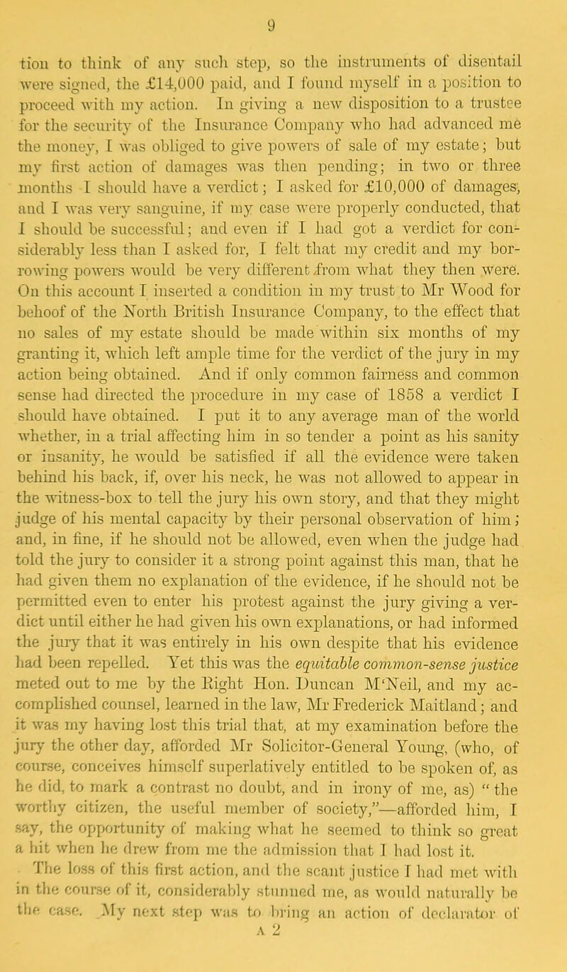 tion to think of any such step, so the instruments of disentail were signed, the £14,000 paid, and I found myself in a position to proceed with my action. In giving a new disposition to a trustee for the security of the Insurance Company who had advanced me the money, 1 was obliged to give powers of sale of my estate; but my first action of damages was then pending; in two or three months I should have a verdict; I asked for £10,000 of damages, and I was very sanguine, if my case were properly conducted, that I should be successful; and even if I had got a verdict for con- siderably less than I asked for, I felt that my credit and my bor- rowing powers would be very different from what they then were. On this account I inserted a condition in my trust to Mr Wood for behoof of the North British Insurance Company, to the effect that no sales of my estate should be made within six months of my granting it, which left ample time for the verdict of the jury in my action being obtained. And if only common fairness and common sense had directed the procedure in my case of 1858 a verdict I should have obtained. I put it to any average man of the world whether, in a trial affecting him in so tender a point as his sanity or insanity, he would be satisfied if all the evidence were taken behind his back, if, over his neck, he was not allowed to appear in the witness-box to tell the jury his own story, and that they might judge of his mental capacity by their personal observation of him; and, in fine, if he should not be allowed, even when the judge had told the jury to consider it a strong point against this man, that he had given them no explanation of the evidence, if he should not be permitted even to enter his protest against the jury giving a ver- dict until either he had given his own explanations, or had informed the jury that it was entirely in his own despite that his evidence had been repelled. Yet this was the equitable common-sense justice meted out to me by the Pdght Hon. Duncan M'Neil, and my ac- complished counsel, learned in the law, Mr Frederick Maitland; and it was my having lost this trial that, at my examination before the jury the other day, afforded Mr Solicitor-General Young, (who, of course, conceives himself superlatively entitled to be spoken of, as he did, to mark a contrast no doubt, and in irony of me, as) “ the worthy citizen, the useful member of society,”—afforded him, I say, the opportunity of making what he seemed to think so great a hit when he drew from me the admission that I had lost it. The loss of this first action, and the scant justice I had met with in the course of it, considerably stunned me, as would naturally be the case. My next step was to bring an action of declarator of a 2