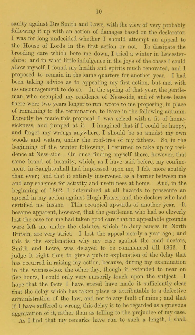sanity against Drs Smith and Lowe, with the view of very probably following it up with an action of damages based on the declarator. 1 was for long undecided whether I should attempt an appeal to the House of Lords in the first action or not. To dissipate the brooding care which bore me down, I tried a winter in Leicester- shire ; and in what little indulgence in the joys of the chase I could allow myself, I found my health and spirits much renovated, and 1 proposed to remain in the same quarters for auother year. I had been taking advice as to appealing my first action, but met with no encouragement to do so. In the spring of that year, the gentle- man who occupied my residence of Ness-side, and of whose lease there were two years longer to run, wrote to me proposing, in place of remaining to the termination, to leave in the following autumn. Directly he made this proposal, I was seized with a fit of home- sickness, and jumped at it. I imagined that if I could be happy, and forget my wrongs anywhere, I should be so amidst my own woods and waters, under the roof-tree of my fathers. So, in the beginning of the winter following, I returned to take up my resi- dence at Ness-side. On once finding myself there, however, that same brand of insanity, which, as I have said before, my confine- ment in Saughtonhall had impressed upon me, I felt more acutely than ever; and that it entirely intervened as a barrier between me and any schemes for activity and usefulness at home. And, in the beginning of 1862, I determined at all hazards to prosecute an appeal in my action against Hugh Fraser, and the doctors who had certified me insane. This occupied upwards of another year. It became apparent, however, that the gentlemen who had so cleverly lost the case for me had taken good care that no appealable grounds were left me under the statutes, which, in Jury causes in North Britain, are very strict. I lost the appeal nearly a year ago; and this is the explanation why my case against the mad doctors, Smith and Lowe, was delayed to be commenced till 1863. I judge it right thus to give a public explanation of the delay that has occurred in raising my action, because, during my examination in the witness-box the other day, though it extended to near on five hours, I could only very cursorily touch upon the subject. I hope that the facts I have stated have made it sufficiently clear that the delay which has taken place is attributable to a defective administration of the law, and not to any fault of mine; and that if I have suffered a wrong, this delay is to be regarded as a grievous aggravation of it, rather than as telling to the prejudice of my case. As I find that my remarks have run to such a length, I shall