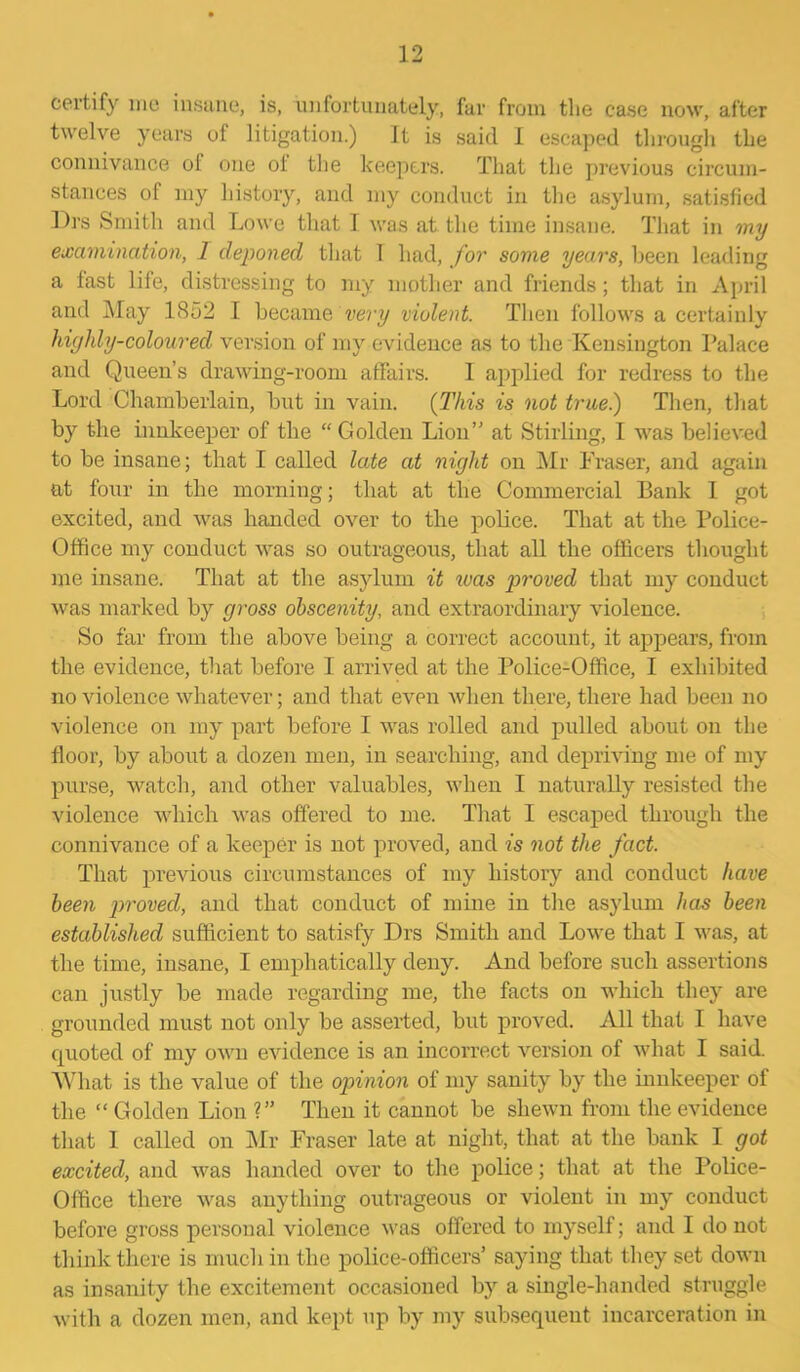 certify me insane, is, unfortunately, far from the case now, after twelve years of litigation.) It is said I escaped through the connivance of one ot the keepers. That the previous circum- stances of my history, and my conduct in the asylum, satisfied Drs Smith and Lowe that I was at the time insane. That in my examination, 1 deponed that I had, for some years, been leading a fast life, distressing to my mother and friends; that in April and May 1852 I became very violent. Then follows a certainly highly-coloured version of my evidence as to the Kensington Palace and Queen’s drawing-room affairs. I applied for redress to the Lord Chamberlain, but in vain. (This is not true.) Then, that by the innkeeper of the “Golden Lion” at Stirling, I was believed to be insane; that I called late at night on Mr Fraser, and again at four in the morning; that at the Commercial Bank I got excited, and was handed over to the police. That at the Police- Office my conduct was so outrageous, that all the officers thought me insane. That at the asylum it was proved that my conduct was marked by gross obscenity, and extraordinary violence. So far from the above being a correct account, it appears, from the evidence, that before I arrived at the Police-Office, I exhibited no violence whatever; and that even when there, there had been no violence on my part before I was rolled and pulled about on the floor, by about a dozen men, in searching, and depriving me of my purse, watch, and other valuables, when I naturally resisted the violence which was offered to me. That I escaped through the connivance of a keeper is not proved, and is not the fact. That previous circumstances of my history and conduct have been proved, and that conduct of mine in the asylum has been established sufficient to satisfy Drs Smith and Lowe that I was, at the time, insane, I emphatically deny. And before such assertions can justly be made regarding me, the facts on which they are grounded must not only be asserted, but proved. All that I have (pioted of my own evidence is an incorrect version of what I said. What is the value of the opinion of my sanity by the innkeeper of the “ Golden Lion ?” Then it cannot be shewn from the evidence that I called on Mr Fraser late at night, that at the bank I got excited, and was handed over to the police; that at the Police- Office there was anything outrageous or violent in my conduct before gross personal violence was offered to myself; and I do not think there is much in the police-officers’ saying that they set down as insanity the excitement occasioned by a single-handed struggle with a dozen men, and kept up by my subsequent incarceration in
