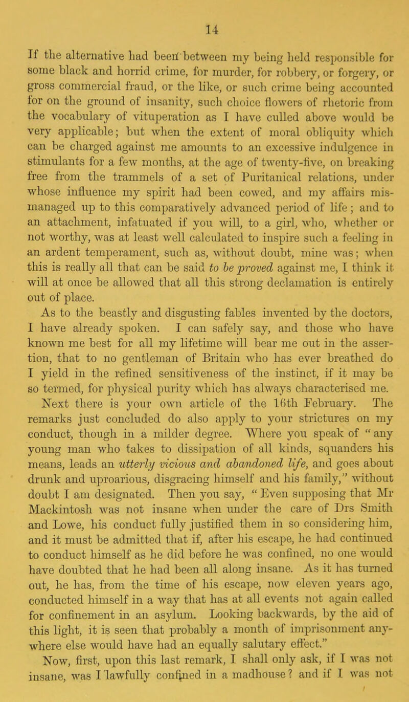 If the alternative had beeii between my being held responsible for some black and horrid crime, for murder, for robbery, or forgery, or gross commercial fraud, or the like, or such crime being accounted lor on the ground of insanity, such choice flowers of rhetoric from the vocabulary of vituperation as I have culled above would be very applicable; but when the extent of moral obliquity which can be charged against me amounts to an excessive indulgence in stimulants for a few months, at the age of twenty-five, on breaking free from the trammels of a set of Puritanical relations, under whose influence my spirit had been cowed, and my affairs mis- managed up to this comparatively advanced period of life; and to an attachment, infatuated if you will, to a girl, who, whether or not worthy, was at least well calculated to inspire such a feeling in an ardent temperament, such as, without doubt, mine was; when this is really all that can be said to be proved against me, I think it will at once be allowed that all this strong declamation is entirely out of place. As to the beastly and disgusting fables invented by the doctors, I have already spoken. I can safely say, and those who have known me best for all my lifetime will bear me out in the asser- tion, that to no gentleman of Britain who has ever breathed do I yield in the refined sensitiveness of the instinct, if it may be so termed, for physical purity which has always characterised me. Next there is your own article of the 16th February. The remarks just concluded do also apply to your strictures on my conduct, though in a milder degree. Where you speak of “ any young man who takes to dissipation of all kinds, squanders his means, leads an utterly vicious and abandoned life, and goes about drunk and uproarious, disgracing himself and his family,” without doubt I am designated. Then you say, “ Even supposing that Mr Mackintosh was not insane when under the care of Drs Smith and Lowe, his conduct fully justified them in so considering him, and it must be admitted that if, after his escape, he had continued to conduct himself as he did before he was confined, no one would have doubted that he had been all along insane. As it lias turned out, he has, from the time of his escape, now eleven years ago, conducted himself in a way that has at all events not again called for confinement in an asylum. Looking backwards, by the aid of this light, it is seen that probably a month of imprisonment any- where else would have had an equally salutary effect.” Now, first, upon this last remark, I shall only ask, if I was not insane, was I lawfully confined in a madhouse ? and if I was not