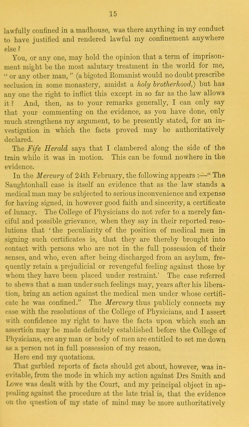 lawfully confined in a madhouse, was there anything in my conduct to have justified and rendered lawful my confinement anywhere else ? You, or any one, may hold the opinion that a term of imprison- ment might be the most salutary treatment in the world for me, “ or any other man, ” (a bigoted Romanist would no doubt prescribe seclusion in some monastery, amidst a holy brotherhood,) but has any one the right to inflict this except in so far as the law allows it? And, then, as to your remarks generally, I can only say that your commenting on the evidence, as you have done, only much strengthens my argument, to be presently stated, for an in- vestigation in which the facts proved may be authoritatively declared. The Fife Herald says that I clambered along the side of the train while it was in motion. This can be found nowhere in the evidence. In the Mercury of 24th February, the following appears :—“ The Saushtonhall case is itself an evidence that as the law stands a o medical man may be subjected to serious inconvenience and expense for having signed, in however good faith and sincerity, a certificate of lunacy. The College of Physicians do not refer to a merely fan- ciful and possible grievance, when they say in their reported reso- lutions that ‘ the peculiarity of the position of medical men in signing such certificates is, that they are thereby brought into contact with persons who are not in the full possession of their senses, and who, even after being discharged from an asylum, fre- quently retain a prejudicial or revengeful feeling against those by whom they have been placed under restraint.’ The case referred to shews that a man under such feelings may, years after his libera- tion, bring an action against the medical men under whose certifi- cate he was confined.” The Mercury thus publicly connects my case with the resolutions of the College of Physicians, and I assert with confidence my right to have the facts upon which such an assertion rnay be made definitely established before the College of Physicians, ere any man or body of men are entitled to set me down as a person not in full possession of my reason. Here end rny quotations. That garbled reports of facts should get about, however, was in- evitable, from the mode in which my action against Drs Smith and Lowe was dealt with by the Court, and my principal object in ap- pealing against the procedure at the late trial is, that the evidence on the question of my state of mind may be more authoritatively
