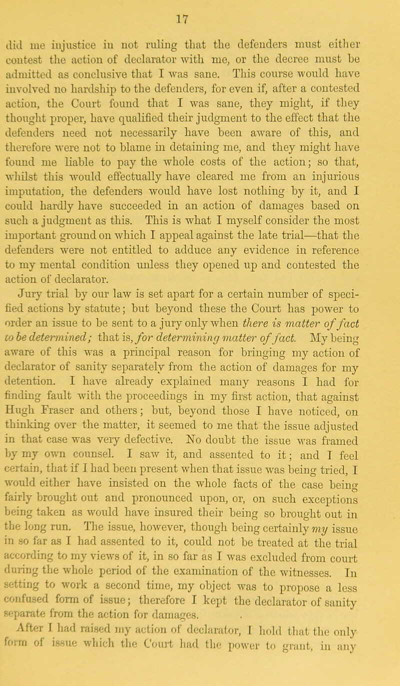 did me injustice in not ruling that the defenders must either contest the action of declarator with me, or the decree must he admitted as conclusive that I was sane. This course would have involved no hardship to the defenders, for even if, after a contested action, the Court found that I was sane, they might, if they thought proper, have qualified their judgment to the effect that the defenders need not necessarily have been aware of this, and therefore were not to blame hi detaining me, and they might have found me liable to pay the whole costs of the action; so that, wliilst this would effectually have cleared me from an injurious imputation, the defenders would have lost nothing by it, and I could hardly have succeeded in an action of damages based on such a judgment as this. This is what I myself consider the most important ground on which I appeal against the late trial—that the defenders were not entitled to adduce any evidence in reference to my mental condition unless they opened up and contested the action of declarator. Jury trial by our law is set apart for a certain number of speci- fied actions by statute; but beyond these the Court has power to order an issue to be sent to a jury only when there is matter of fact to he determined; that is, for determining matter of fact. My being aware of this was a principal reason for bringing my action of declarator of sanity separately from the action of damages for my detention. I have already explained many reasons I had for finding fault with the proceedings in my first action, that against Hugh Fraser and others; but, beyond those I have noticed, on thinking over the matter, it seemed to me that the issue adjusted in that case was very defective. No doubt the issue was framed by my own counsel. I saw it, and assented to it; and I feel certain, that if I had been present when that issue was being tried, I would either have insisted on the whole facts of the case being fairly brought out and pronounced upon, or, on such exceptions being taken as would have insured their being so brought out in the long run. The issue, however, though being certainly my issue in so far as I had assented to it, could not be treated at the trial according to my views of it, in so far as I was excluded from court during the whole period of the examination of the witnesses. In setting to work a second time, my object was to propose a less confused form of issue; therefore I kept the declarator of sanity separate from the action for damages. After I had raised my action of declarator, I hold that the only foim of issue which the Court had the power to grant, in any