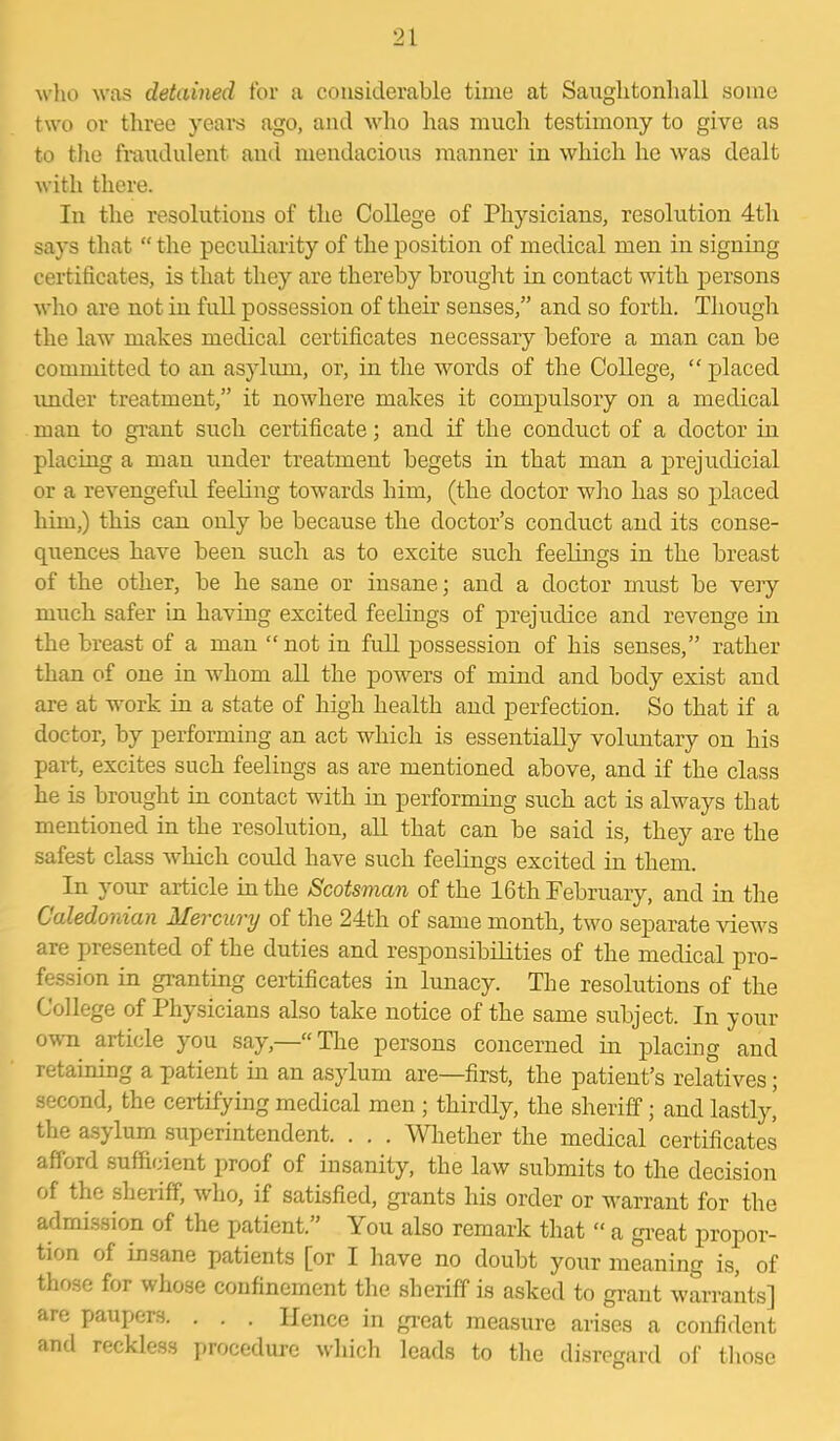 who was detained for a considerable time at Saughtonhall some two or three years ago, and who has much testimony to give as to the fraudulent and mendacious manner in which he was dealt with there. In the resolutions of the College of Physicians, resolution 4th says that “ the peculiarity of the position of medical men in signing certificates, is that they are thereby brought in contact with persons who are not in full possession of their senses,” and so forth. Though the law makes medical certificates necessary before a man can be committed to an asylum, or, in the words of the College, “ placed under treatment,” it nowhere makes it compulsory on a medical man to grant such certificate; and if the conduct of a doctor in placing a man under treatment begets in that man a prejudicial or a revengeful feeling towards him, (the doctor who has so placed him,) this can only be because the doctor’s conduct and its conse- quences have been such as to excite such feelings in the breast of the other, be he sane or insane; and a doctor must be very much safer in having excited feelings of prejudice and revenge in the breast of a man “not in full possession of his senses,” rather than of one in whom all the powers of mind and body exist and are at work in a state of high health and perfection. So that if a doctor, by performing an act which is essentially voluntary on his part, excites such feelings as are mentioned above, and if the class he is brought in contact with in performing such act is always that mentioned in the resolution, all that can be said is, they are the safest class which could have such feelings excited in them. In your article in the Scotsman of the 16th February, and in the Caledonian Mercury of the 24th of same month, two separate views are presented of the duties and responsibilities of the medical pro- fession in granting certificates in lunacy. The resolutions of the College of Physicians also take notice of the same subject. In your own article you say,—“The persons concerned in placing and retaining a patient in an asylum are—first, the patient’s relatives; second, the certifying medical men ; thirdly, the sheriff; and lastly’ the asylurn superintendent. . . . Whether the medical certificates afford sufficient proof of insanity, the law submits to the decision of the sheriff, who, if satisfied, grants his order or warrant for the admission of the patient.” You also remark that “ a great propor- tion of insane patients [or I have no doubt your meaning is, of those for whose confinement the sheriff is asked to grant warrants] are paupers. . . . Hence in great measure arises a confident and reckless procedure which leads to the disregard of those