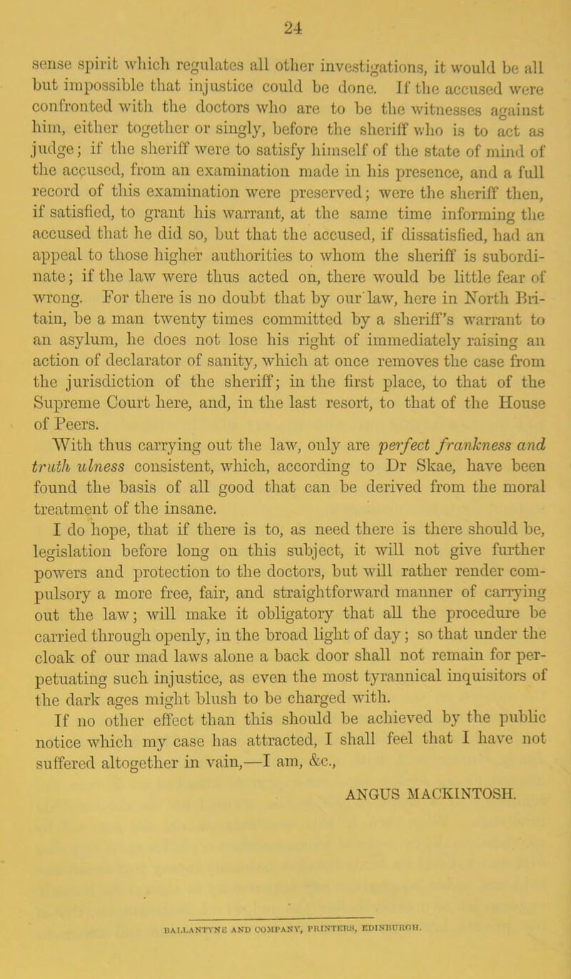 sense spirit which regulates all other investigations, it would be all but impossible that injustice could be done. If the accused were confronted with the doctors who are to be the witnesses against him, either together or singly, before the sheriff who is to act as judge; if the sheriff were to satisfy himself of the state of mind of the accused, from an examination made in his presence, and a full record of this examination were preserved; were the sheriff then, if satisfied, to grant his warrant, at the same time informing the accused that he did so, but that the accused, if dissatisfied, had an appeal to those higher authorities to whom the sheriff is subordi- nate ; if the law were thus acted on, there would be little fear of wrong. For there is no doubt that by our'law, here in North Bri- tain, be a man twenty times committed by a sheriff’s warrant to an asylum, he does not lose his right of immediately raising an action of declarator of sanity, which at once removes the case from the jurisdiction of the sheriff; in the first place, to that of the Supreme Court here, and, in the last resort, to that of the House of Peers. With thus carrying out the law, only are perfect frankness and truth ulness consistent, which, according to Dr Skae, have been found the basis of all good that can be derived from the moral treatment of the insane. I do hope, that if there is to, as need there is there should be, legislation before long on this subject, it will not give further powers and protection to the doctors, but will rather render com- pulsory a more free, fair, and straightforward manner of carrying out the law; will make it obligatory that all the procedure be carried through openly, in the broad light of day; so that under the cloak of our mad laws alone a back door shall not remain for per- petuating such injustice, as even the most tyrannical inquisitors of the dark ages might blush to be charged with. If no other effect than this should be achieved by the public notice which my case has attracted, I shall feel that I have not suffered altogether in vain,—I am, &c., ANGUS MACKINTOSH. BAI.I.ANTYNE AND COMPANY, PRINTERS, EDINBUROH.