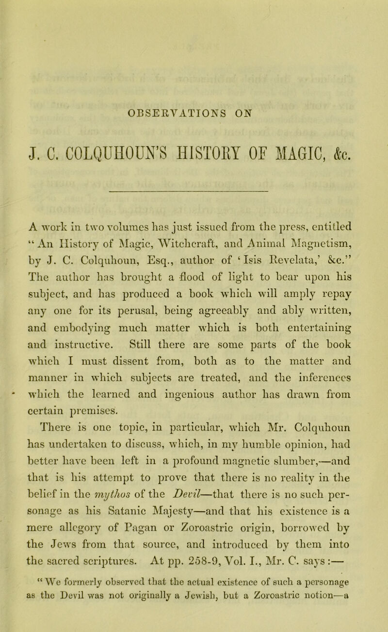 OBSERVATIONS ON J. C. COLQUHOUN’S HISTOEY OF MAGIC, &c. A work in two volumes has just issued from the press, entitled “An History of Magic, Witchcraft, and Animal Magnetism, by J. C. Colquhoun, Esq., author of ‘ Isis Revelata,’ &c.” The author has brought a flood of light to bear upon his subject, and has produced a book which will amply repay any one for its perusal, being agreeably and ably written, and embodying much matter which is both entertaining and instructive. Still there are some parts of the book which I must dissent from, both as to the matter and manner in which subjects are treated, and the inferences which the learned and ingenious author has drawn from certain premises. There is one topic, in particular, which Mr. Colquhoun has undertaken to discuss, which, in my humble opinion, had better have been left in a profound magnetic slumber,—and that is his attempt to prove that there is no reality in the belief in the mythus of the Devil—that there is no such per- sonage as his Satanic Majesty—and that his existence is a mere allegory of Pagan or Zoroastric origin, borrowed by the Jews from that source, and introduced by them into the sacred scriptures. x\.t pp. 258-9, Vol. I., Mr. C. says :— “We fox’merlj observed that the actual existence of such a personage as the Devil was not originally a Jewish, but a Zoroastric notion—a