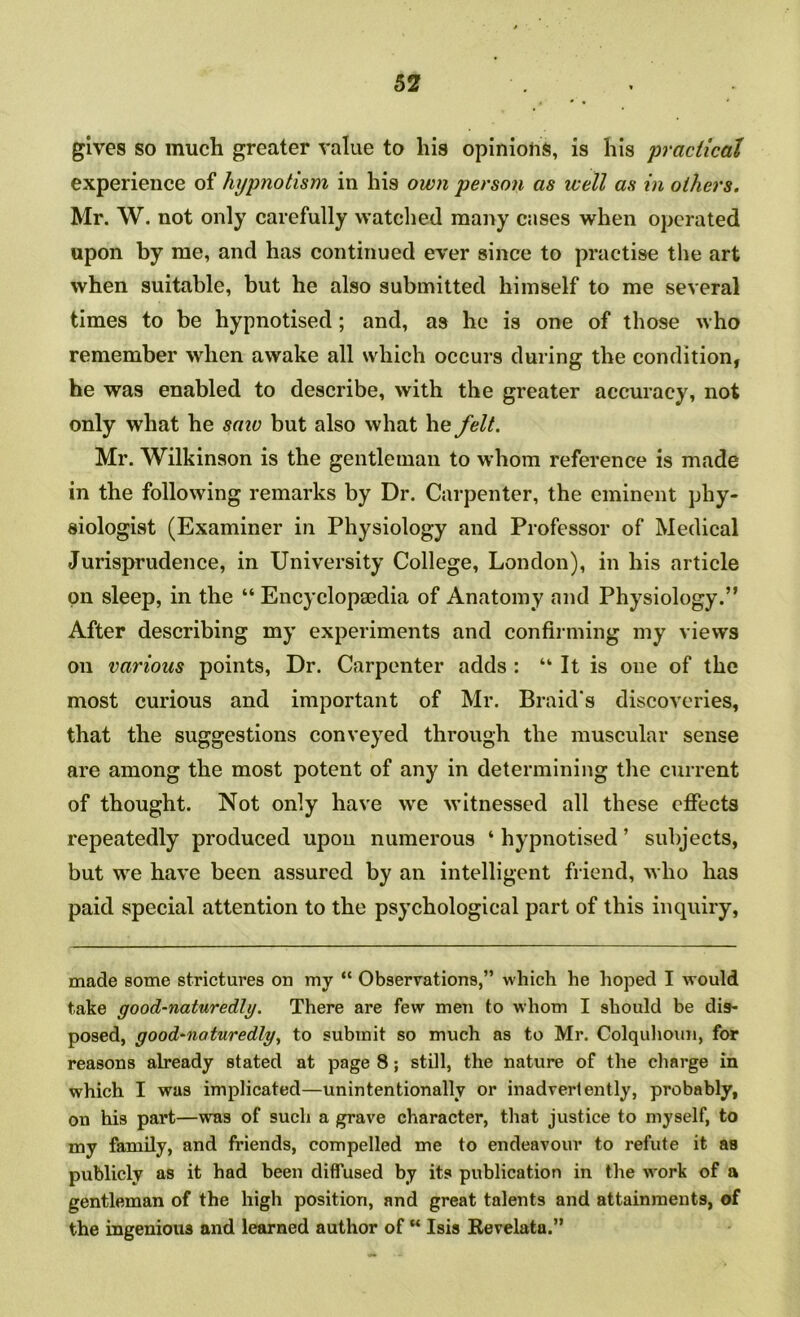 gives so much greater value to his opinions, is his 'practical experience of hypnotism in his own person as well as in others. Mr. W. not only carefully watched many cases when operated upon by me, and has continued ever since to practise the art when suitable, but he also submitted himself to me several times to be hypnotised; and, as he is one of those who remember when awake all which occurs during the condition, he was enabled to deseribe, with the greater accuracy, not only what he saw but also what he felt. Mr. Wilkinson is the gentleman to whom reference is made in the following remarks by Dr. Carpenter, the eminent phy- siologist (Examiner in Physiology and Professor of Medical Jurisprudence, in University College, London), in his article on sleep, in the “ Encyclopaedia of Anatomy and Physiology.” After describing my experiments and confiiming my views on various points. Dr. Carpenter adds : “ It is one of the most curious and important of Mr. Braid's discoveries, that the suggestions conveyed through the muscular sense are among the most potent of any in determining the current of thought. Not only have we witnessed all these effects repeatedly produced upon numerous ‘ hypnotised ’ subjects, but w^e have been assured by an intelligent friend, who has paid special attention to the psychological part of this inquiry, made some strictures on my “ Observations,” which he hoped I would take good-naturedly. There are few men to whom I should be dis- posed, good-naturedly, to submit so much as to Mr. Colquhoun, for reasons already stated at page 8; still, the nature of the charge in which I was implicated—unintentionally or inadvertently, probably, on his part—was of such a grave character, that justice to myself, to my family, and friends, compelled me to endeavour to refute it as publicly as it had been diffused by its publication in the work of a gentleman of the high position, and great talents and attainments, of the ingenious and learned author of “ Isis Revelata.”
