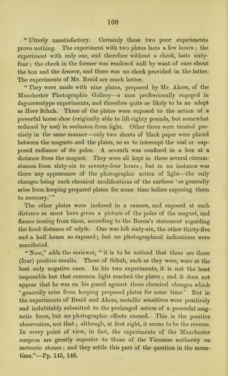 “ Utterly unsatisfactory. Certainly these two poor experiments prove nothing. The experiment with two plates lasts a few hours ; the experiment with only one, and therefore without a check, lasts sixty- four ; the check in the former was rendered null by want of care about the box and the drawer, and there was no check provided in the latter. The experiments of Mr. Braid are much better. “ They were made with nine plates, prepared by Mr. Akers, of the Manchester Photographic Grallery—a man professionally engaged in daguerreotype experiments, and therefore quite as likely to be an adept as Herr Schuh. Three of the plates were exposed to the action of a powerful horse shoe (originally able to lift eighty pounds, but somewhat reduced by use) in seclusion from light. Other three were treated pre- cisely in the same manner—only two sheets of black paper were placed between the magnets and the plates, so as to intercept the real or sup- posed radiance of its poles. A seventh was confined in a box at a distance from the magnet. They were all kept in these several circum- stances from sixty-six to seventy-four hours ; but in no instance was there any appearance of the photographic action of light—the only changes being such chemical modifications of the surfaces ‘ as generally arise from keeping prepared plates for some time before exposing them to mercury.’ ” The other plates were inclosed in a camera, and exposed at such distance as must have given a picture of the poles of the magnet, and flames issuing from them, according to the Baron’s statement regarding the focal distance of odyle. One was left sixty-six, the other thirty-five and a half hours so exposed j but no photographical indications were manifested. “ Now,” adds the reviewer, “ it is to be noticed that these are three (four) positive results. Those of Schuh, such as they were, were at the best only negative ones. In his two experiments, it is not the least impossible but that common light reached the plates ; and it does not appear that he was on his guard against those chemical changes which ‘ generally arise from keeping prepared plates for some time.’ But in the experiments of Braid and Akers, metallic sensitives were positively and indubitably submitted to the prolonged action of a powerful mag- netic force, but no photographic effects ensued. This is the positive observation, not that; although, at first sight, it seems to be the reverse. In every point of view, in fact, the experiments of the Manchester surgeon are greatly superior to those of the Viennese authority on meteoi’ic stones ; and they settle this part of the question in the mean- time.”—Pp. 145, 146.