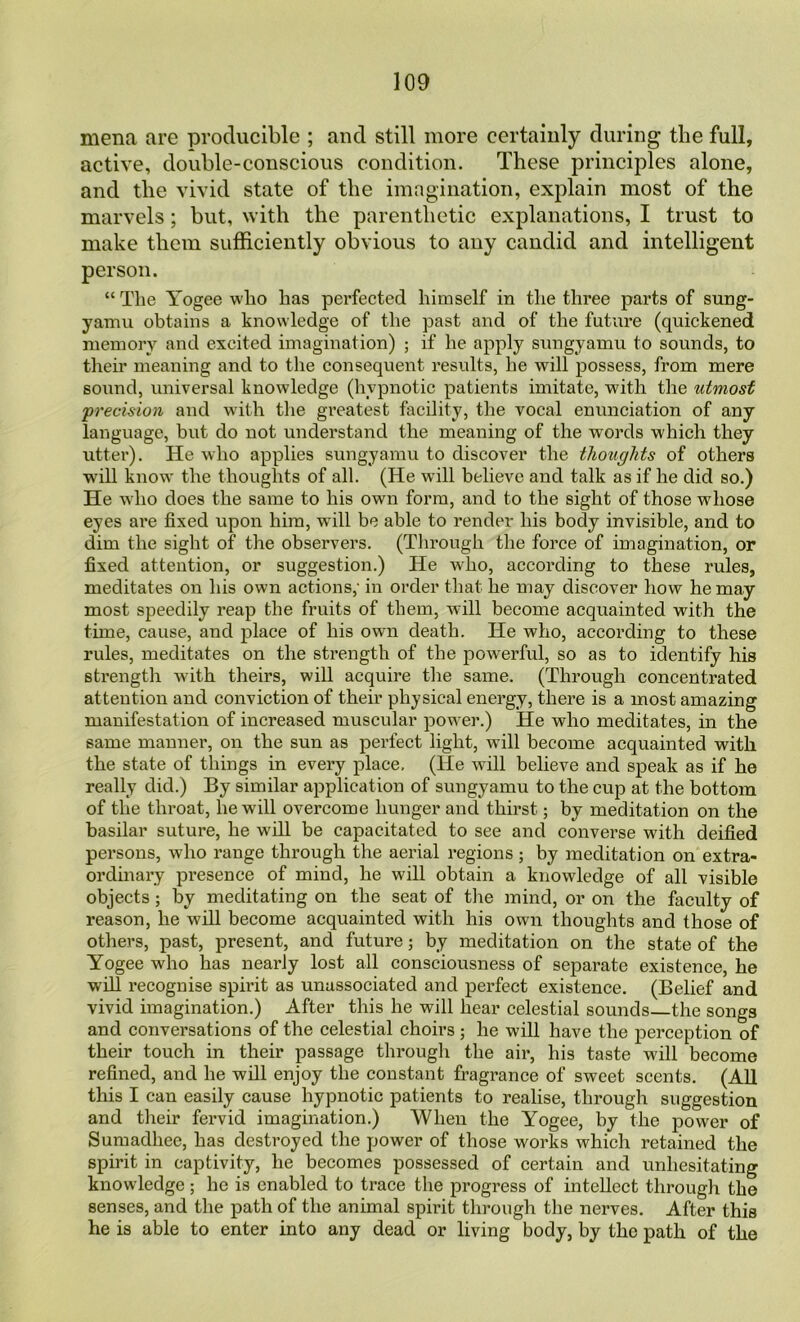 mena are producible ; and still more certainly during the full, active, double-conscious condition. These principles alone, and the vivid state of the iinrigination, explain most of the marvels; but, with the parenthetic explanations, I trust to make them sufficiently obvious to any candid and intelligent person. “ The Yogee who has perfected himself in the three parts of sung- yamu obtains a knowledge of the past and of the future (quickened memory and excited imagination) ; if he apply sungyamu to sounds, to their meaning and to the consequent resvdts, he will possess, from mere sound, universal knowledge (hypnotic patients imitate, with the utmost precision and with the greatest facility, the vocal enunciation of any language, but do not understand the meaning of the words which they utter). He who applies sungyamu to discover the thoughts of others w'ill know' the thoughts of all. (He will believe and talk as if he did so.) He who does the same to his own form, and to the sight of those wdiose eyes are fixed upon him, will be able to render his body invisible, and to dim the sight of the observers. (Through the force of imagination, or fixed attention, or suggestion.) He who, according to these rules, meditates on his own actions,- in order that he may discover how he may most speedily I’eap the fruits of them, wdll become acquainted with the time, cause, and place of his own death. He who, according to these rules, meditates on the strength of the powerful, so as to identify his strength with theirs, will acquire the same. (Through concentrated attention and conviction of their physical energy, there is a most amazing manifestation of increased muscular power.) He who meditates, in the same manner, on the sun as perfect light, will become acquainted with the state of things in every place, (He will believe and speak as if he really did.) By similar application of sungyamu to the eup at the bottom of the throat, he will overcome hunger and thirst; by meditation on the basilar suture, he will be capacitated to see and converse with deified persons, who range through the aerial regions; by meditation on extra- ordinary presence of mind, he will obtain a knowledge of all visible objects; by meditating on the seat of tlie mind, or on the faculty of reason, he will become acquainted with his own thoughts and those of others, past, present, and future; by meditation on the state of the Yogee who has nearly lost all consciousness of separate existence, he will recognise spirit as unassociated and perfect existence. (Belief and vivid imagination.) After this he will hear celestial sounds—the songs and conversations of the celestial choirs; he will have the perception of their touch in their passage through the air, his taste will become refined, and he will enjoy the constant fragi'ance of sweet scents. (All this I can easily cause hypnotic patients to realise, through suggestion and their fervid imagination.) When the Yogee, by the power of Sumadhee, has destroyed the power of those works which retained the spirit in captivity, he becomes possessed of certain and unhesitating knowledge; he is enabled to trace the progress of intellect through the senses, and the path of the animal spirit through the nerves. After this he is able to enter into any dead or living body, by the path of the