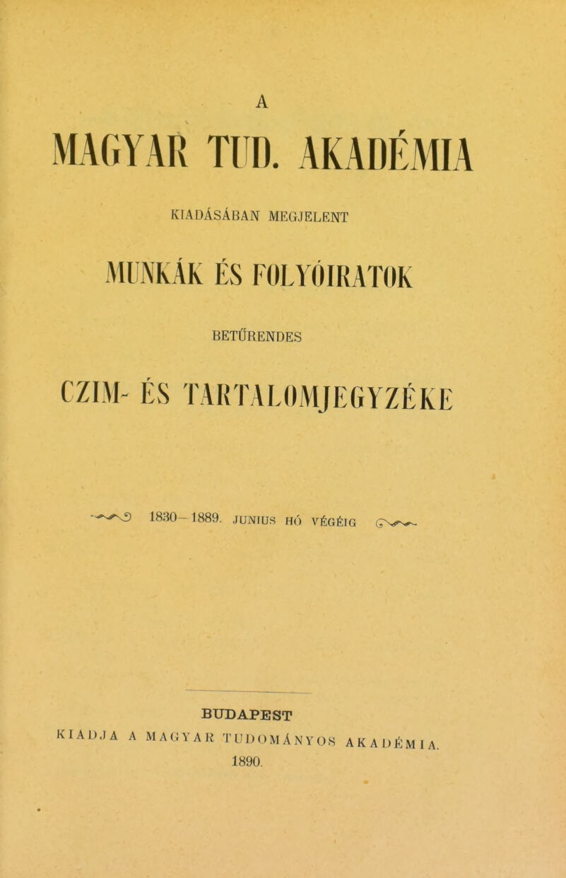 A MAGYAR TUD. AKADEMIA kiadAsAban megjelent mumAk es folyoiratok BET1JRENDES CZIM- ES TARTALOMJEGYZEKE '-^■3 1830-1889. JUNIUS H() VtGtlG BUDAPEST JA A MAGYARTUDOMANYOS AKADfi 1890.