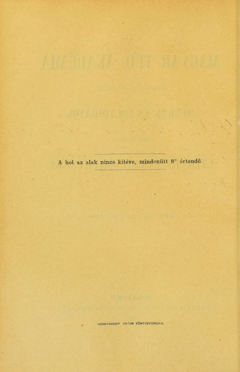 A hoi az alak nines kiteve, mindentitt 8° ertendo HORNYANSZKY VIKTOR KONYVNYOMDAJA.