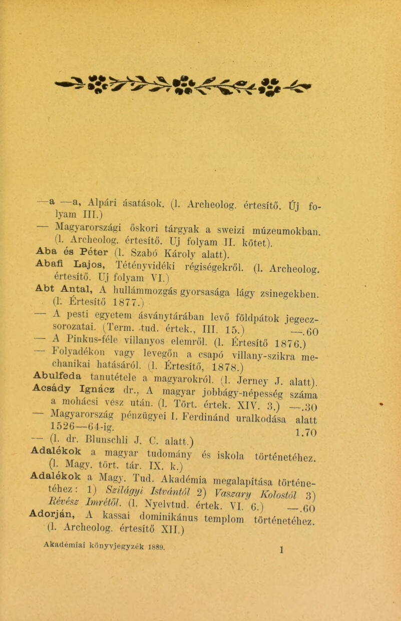 lyam III.) Magyarorszagi oskori targyak a sweizi muzeumokban (1. Archeolog. ertesito. Uj folyam II. kotet). Aba es Peter (1. Szabo Karoly alatt). Abafi Lajos, Tetenyvideki regisegekrol. (1. Archeolog ertesito. Uj folyam VI.) Abt Antal, A hullammozgas gyorsasaga lagy zsinegekben (I: Ertesftfi 1877.) — A pesti egyetem asvanytaraban levo foldpatok jegecz- sorozatai. (Term. -tud. ertek., III. 15.) — 60 — A Pinkus-fele villanyos elemrol. (1. Ertesito 1876) — Folyadekon vagy levegon a csapo villany-szikra me- chanikai hatasarol. (1. Ertesito, 1878.) Abulfeda tanutetele a magyarokrol. (1. Jerney J. alatt) Acsady Ignacz dr., A magyar jobbagy-nepesseg szama a mohacsi vesz utan. (1. Tort, ertek. XIV 3 ) — so Magyarorszag penzugyei I. Ferdinand uralkodasa alatt 1526—64-ig. l — (1. dr. Blunschli .1. C. alatt.) Adalekok a magyar tudomany es iskola tflrtenet^hez. (1. Magy. tort, tar. IX. k.) Adalekok a Magy. Tud. Akademia megalapitasa tortene- tehez: 1) Szilagyi Istvdntol 2) Vaszcm, Kolostol 3) Eevesz Imrtibl. (1. Nyelvtud. Srtek. VI 6) —60 Adorjan, A kassai dominikanus templom tortenetehez. (1. Archeolog. ertesito XII.) Akademiai konyvjegyzek 1889. j