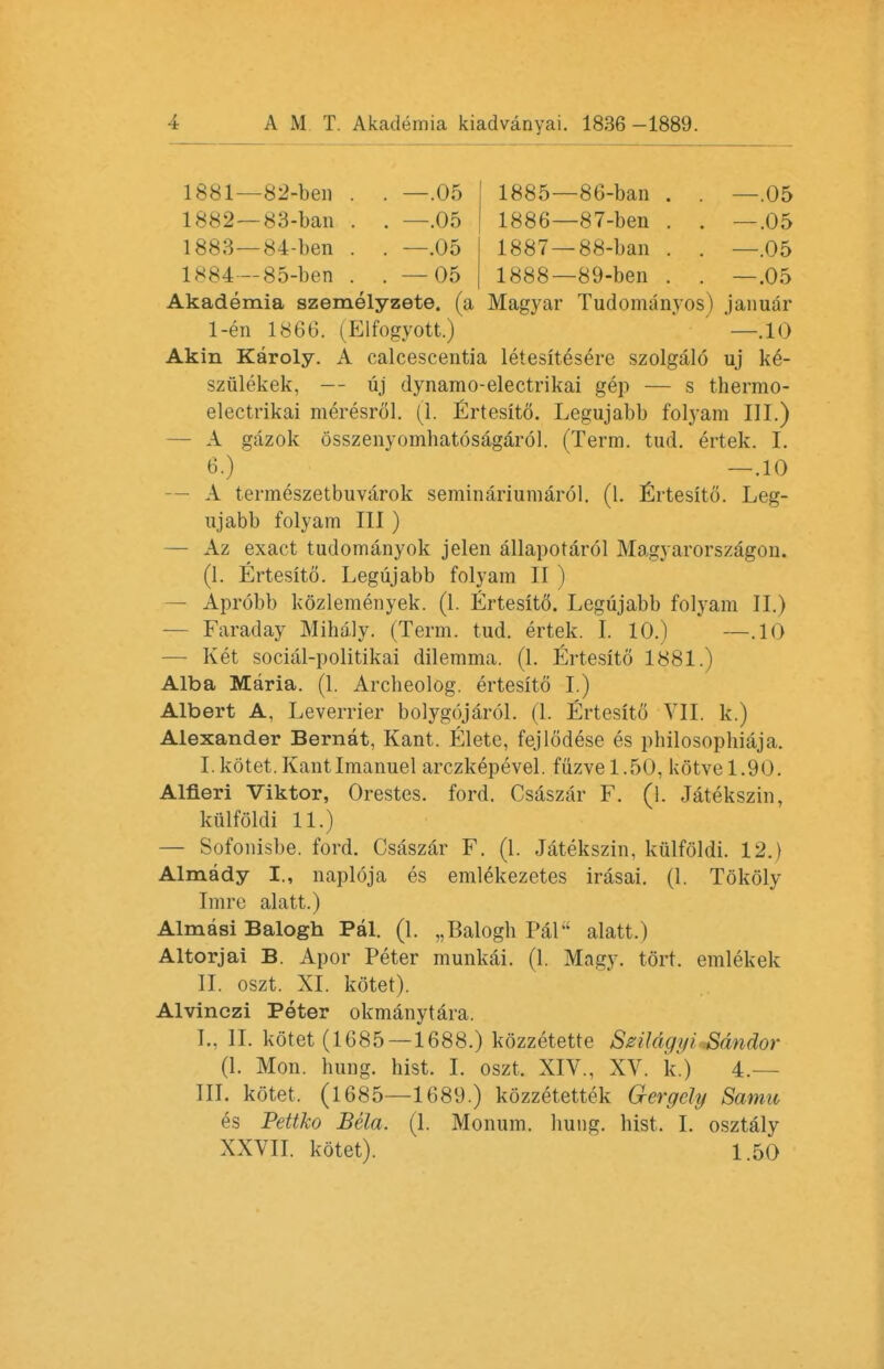 1881— 82-ben . . —.05 1885—86-ban . . —.05 1882— 83-ban . . —.05 1886—87-ben . . —.05 1883— 84-ben . . —.05 1887 — 88-ban . . —.05 1*84—85-ben . . — 05 1888—89-ben . . —.05 Akademia szemelyzete. (a Magyar Tudomanyos) januar 1-en 1866. (Elfogyott.) —.10 Akin Karoly. A calcescentia letesitesere szolgalo uj ke- szulekek, — uj dynamo-electrikai gep — s thermo- electrikai meresrol. (1. Ertesito. Legujabb folyam III.) — A gazok osszenyomhatosagarol. (Term. tud. ertek. I. 6.) —.10 — A termeszetbuvarok seminariumarol. (1. Ertesito. Leg- ujabb folyam III ) — Az exact tudomanyok jelen allapotarol Magyarorszagon. (1. Ertesito. Legujabb folyam II ) — Aprobb kozlemenyek. (1. Ertesito. Legujabb folyam II.) Faraday Mihaly. (Term. tud. ertek. I. 10.) —.10 — Ket social-politikai dilemma. (1. Ertesito 1881.) Alba Maria. (1. Arcbeolog. ertesito I.) Albert A, Leverrier bolygojarol. (1. Ertesito VII. k.) Alexander Bernat, Kant. Elete, fejlodese es philosophiaja. I. kotet.Kantlmanuel arczkepevel. fuzvel.50, kotvel.90. Alfieri Viktor, Orestes, ford. Csaszar F. (l. Jatekszin, kiilfoldi 11.) — Sofonisbe. ford. Csaszar F. (1. Jatekszin, kiilfoldi. 12.) Almady I., naploja es eml^kezetes irasai. (1. Tokoly Imre alatt.) Almasi Balogh Pal. (1. „Balogb Pal alatt.) Altorjai B. Apor Peter munkai. (1. Magy. tort, emlekek II. oszt. XI. kotet). Alvinczi Peter okmanytara. I.. II. kotet (1685—1688.) kozzetetre SzUdqifiiSdndor (1. Mon. bung. hist. I. oszt. XIV., XV. k.) 4.— III. kotet, (1685—1689.) kozzetettek Gergcly Samu es Pettko Beta. (1. Monum. hung, hist, I. osztaly XXVII. kotet). 1.50