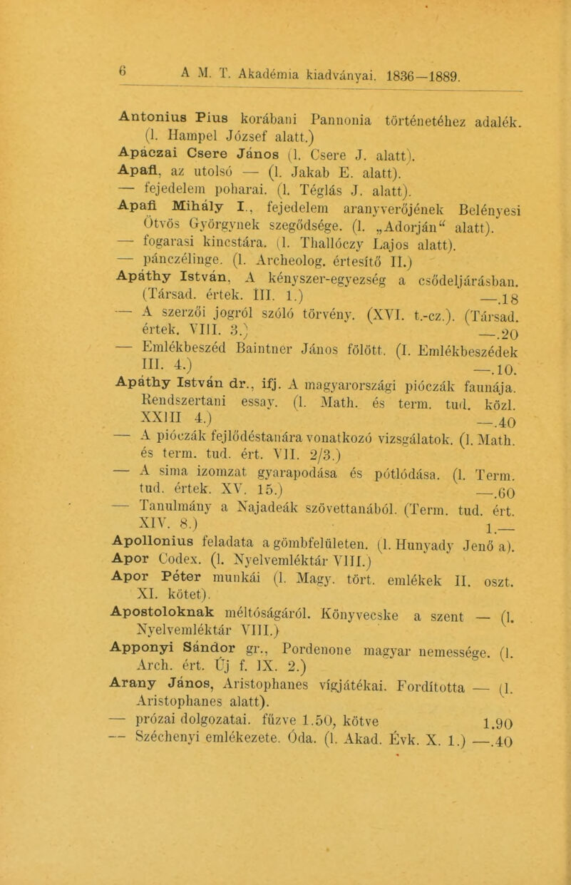 Antonius Pius korabani Pannonia tortenetehez adalek. (1. Hampel Jozsef alatt.) Apaczai Csere Janos (1. Csere J. alatt). Apafl, az utolso — (1. Jakab E. alatt). — fejedelem poharai. (1. Teglas J. alatt). Apafi Mihaly I., fejedelem aranyverojenek Belenyesi Otvos Gyorgynek szegodsege. (1. „Adorjan alatt). — fogarasi kincstara. (1. Thalloczy Lajos alatt). — panczelinge. (1. Archeolog. ertesitS II.) Apathy Istvan, A kenyszer-egyezsrg a csodeljarasban. (Tarsad. ertek. III. 1.) 18 — A szerzoi jogrol szolo torveny. (XVI. t.-cz.). (Tai-sad ertek. VIII. 3.) _ 2<j — Emlekbeszed Baintner Janos folott. (I. Emlekbeszedek ML 4.) __.10> Apathy Istvan dr., ifj. A magyarorszagi pioczak faunaja. Rendszertani essay. (1. Math, es term, tud kozl XXHI 4.) -_ 40 — A pioczak fejlodestanara vonatkozo vizsgalatok. (1. Math, es term. tud. ert, VII. 2/3.) — A sima izomzat gyarapodasa es potlodasa. (1. Term tud. ertek. XV. 15.) _60 — Tanulmany a Xajadeak szovettanabol. (Term tud ert XIV. 8.) '! _ Apollonius feladata a gombfeluleten. (l.Hunyady Jeno a). Apor Codex. (1. Xyelvemlektar VIII.) Apor Peter munkai (1. Magy. tort, emlekek II. oszt. XI. kotet). Apostoloknak melt(3sagar6L Konyvecske a szent — (1 Xyelvemlektar VIII.) Apponyi Sandor gr., Pordenone magvar uemessege (I Arch. ert. Uj f. IX. 2.) Arany Janos, Aristophanes vigjatekai. Forditotta (1. Aristophanes alatt). — prozai dolgozatai. fuzve 1.50, kotve 1.90 — Szechenyi emlekezete. Oda. (1. Akad. Evk. X. 1.) .40