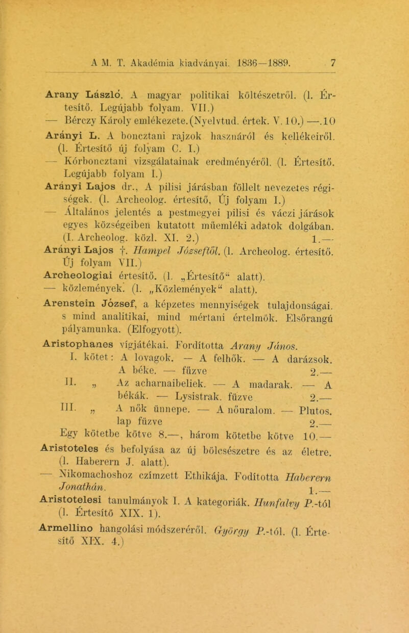 Arany Laszlo. A magyar politikai kClteszetrfll. (1. Er- tesit5. Legujabb folyam. VII.) — Berczy Karoly emlekezete.(Nyelvtud. ertek. V. 10.) —.10 Aranyi L. A boncztani raj/ok hasznarol es kellekeirol. (1. Ertesito uj folyam C. I.) - Korboneztani vizsgalatainak eredmenyerol. (1. Ertesito. Legujabb folyam I.) Aranyi Lajos dr.. A pilisi jarasban follelt nevezetes regi- segek. (1. Arcbeolog. ertesito, TJTj folyam I.) Altalanos jelent^s a pestmcgyei pilisi es vaczi jarasok egyes k&zse^geibefi kutatott muemleki adatok dolgaban. (I. Arcbeolog. kozl. XI. 2.) 1.— Aranyi Lajos f. Hampel Jozwftbl. (1. Archeolog. ertesito. I?j folyam VII.) Archeologiai ertesito. (1. „Ertesit6 alatt). — kozlemenyek. (1. „K6zlemenyek alatt). Arenstein Jozsef, a kepzetes mennyisegek tulajdonsagai. s mind analitikai, mind mertani ertelmok. Elsorangu palyamunka. (Elfogyott). Aristophanes vigjatekai. Forditotta Aramj Jdnos. I. kotet: A lovagok. — A felbok. — A darazsok. A beke. — fuzve 2.— J1- » Az aebarnaibeliek. — A madarak. — A bekak. — Lysistrak. ffl'zve 2.— HI. „ A n.'ik unnepe. — A nOuralom. - Plutos. lap fuzve 2. Egy kotetbe kotvc; 8.— , barom kotetbo kotve 10.— Aristoteles es befolyasa az uj bolcseszctrc es az eletre. (1. Haberern J. alatt). Xikomacboshoz czimzctt Etbikaja. Foditotta Haberern Jonathan. ^ Aristotelesi tanulmanyok I. A kategoriak. Hunfalvy P-i(A (1. Ertesito XIX. 1). Armellino hangolasi m<5dszere>81. Gydrgy P-\6\ (1 Erte- sito XIX. 4.)