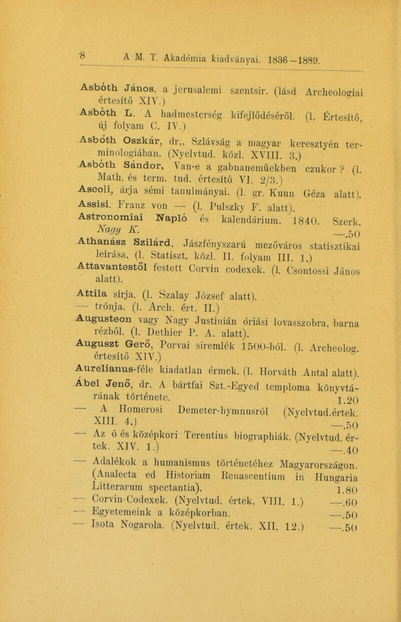 Asboth Janos. a jerusalemi szentsir. (lasd Archeologiai ertesito XIV.) Asboth L. A hadmesterseg kifejlodeserol. (1. Ertesito, uj folyani C. IV.) Asboth Oszkar, dr„ Szlavsag a magyar keresztyen ter- minologiaban. (Nyelvtud. kozl. XVUI. 3.) Asboth Sandor, Van-e a gabnanenmekben czukor ? (1. Math, es term. tud. ertesito VI. 2/3.) Ascoli, arja semi tanulmanyai. (1. gr. Kuun Geza alatt -. Assisi. Franz von — (1. Pulszky F. alatt). Astronomiai Naplo es kalendarium. 1840 Szerk Nagy K. Athanasz Szilard, Jaszfenyszaru mezovaros statiszti'kai leirasa. (1. Statiszt. kozl. II. folyam III. 1.) Attavantestol festett Corvin codexek. (1. Csontossi Janos alatt). Attila sirja. (1. Szalay Jozsef alatt). — tronja. (1. Arch. ert. II.) Augusteon vagy Nagy Justinian driasi lovasszobra, barna rezbol. (1. Dethier F. A. alatt). Auguszt Gero, Porvai siremlek 1500-bol. (1. Archeolo ertesito XIV.) Aurelianus-fele kiadatlan ermek. (1. Horvath Antal alatt). Abel Jeno, dr. A bartfai Szt.-Egyed temploma konyvta- ranak tor ten etc. ^ 20 — A Homerosi Demeter-hymnusrol (Nyelvtud.ertek XIII. 4.) _>50 — Az o es kozepkori Terentius biographiak. (Nvelvtud er- tek. XIV. 1.)  __40 Adalekok a humanismus tortenetehez Magyarorszagon. (Analccta ed Historiam Renascentiuni in Hungaria Litterarum spectantia). i.gQ — Corvin-Codexek. (Nyelvtud. ertek, VIII. 1.) —.60 — Egyetemeink a kozepkorban. .50 Isota Nogarola. (Nyelvtud. ertek. XII. 12.) —.50