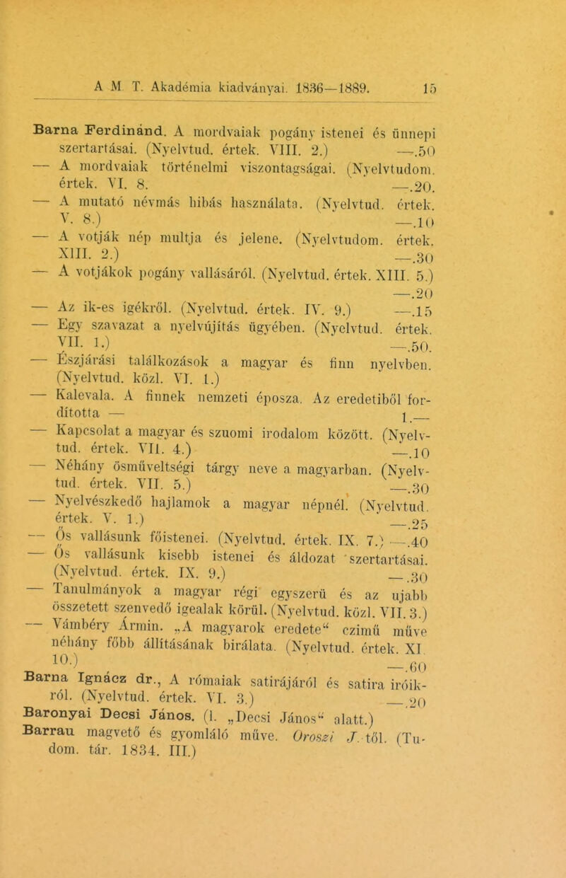 Barna Ferdinand. A mordvaiak pogany istenei es unnepi szertartasai. (Nyelvtud, ertek. VIII. 2.) —.50 — A mordvaiak tortenelmi viszontagsagai. (Nyelvtudom. ertek. VI. 8. .20. — A mutato nevmas hibas hasznalata. (Nyelvtud ertek — A votjak nep multja es jelene. (Nyelvtudom. ertek. XIII. 2.) _.30 — A votjakok pogany vallasarol. (Nyelvtud. ertek. XIII. 5.) —.20 — Az ik-es igekrdl. uXyelvtud. ertek. IV. 9.) —.15 — Egy szavazat a nyeivujitas iigveben. (Nyelvtud. ertek VII. 1.) -.50. — Eszjarasi talalkozasok a magyar es finn nyelvben 1 Nyelvtud. kozl. VI. 1.) — Kalevala. A finnek nemzeti eposza. Az eredetibol for- ditotta — j — Kapcsolat a magyar es szuomi irodalom kozott, (Nyelv- tud. ertek. VII. 4.) 10 Xehany osmuveltsegi targy neve a magyarban. (Nyelv- tud. ertek. VII. 5.) _30 — Nyelveszkedo hajlamok a magyar nepnel. (Nyelvtud ertek. V. 1.) _ 05 — 6s vallasunk foistenei. (Nyelvtud. ertek. IX. 7.) —.40 — Os vallasunk kisebb istenei es aldozat szertartasai (Nyelvtud. ertek. IX. 9.) — Tanulmanyok a magyar regi egyszeru es az ujabb osszetett szenvedo igealak koriil. (Nyelvtud. kozl. VII. 3.) — Vambery Armin. ..A magyarok eredete ezima muve nehany fobb allitasanak biralata. (Nyelvtud ertek XI . ia) * ' -.60 Barna Ignacz dr., A romaiak satirajardl es satira irdik- rdl. (Nyelvtud. ertek. VI. 3.) _ 20 Baronyai Decsi Janos. (1. „ Decsi Janos1-' alatt.) Barrau magveto es gyomlald mtive. Orosei J tdl (Tu- dom. tar. 1834. III.)