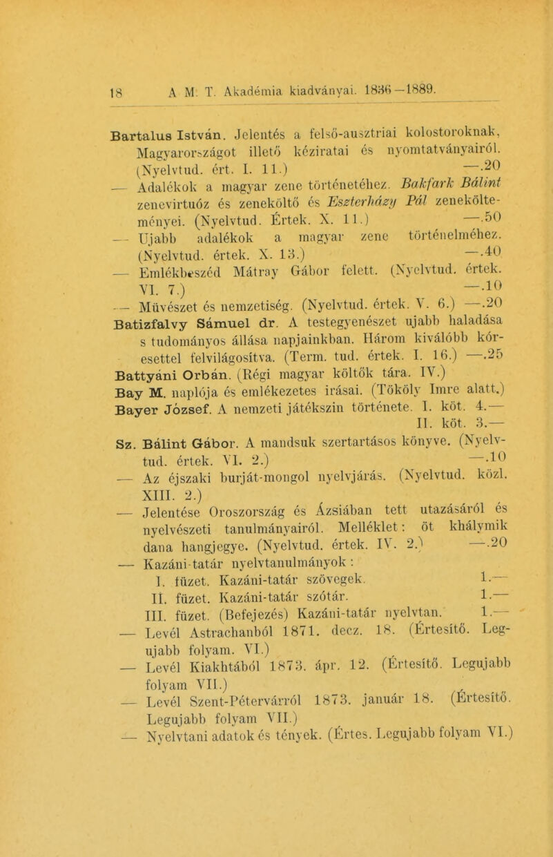 Bartalus Istvan. Jeleut^s a felsfl-axisztriai kolostoroknak, Magyarorszagot illeto keziratai 6s nyomtatvanyair61. (Nyelvtud. ert. I. 11.) ~-20 — Adalekok a magyar zene tdrtenetehez. Bakfark Bdlint zenevirtuoz es zenekolto es EseterMzy Pal zenekolte- menyei. (Nyelvtud. Ertek. X. 11.) —.50 Ujabb adalekok a magyar zene tortenelmehez. (Nyelvtud. ertek. X. 13.) — M — Emlekbtszed Mat my Gabor felett. (Nyelvtud. ertek. VI. 7.) — -10 — Muveszet es nemzetiseg. (Nyelvtud. ertek. V. 6.) —.20 Batizfalvy Samuel dr. A testegyeneszet ujabb baladasa s tudomanyos allasa napjainkban. Harom kivalobb kor- esettel felvilagositva. (Term. tud. ertek. I. 16.) —.25 Battyani Orban. (Regi magyar koltok tara. IV.) Bay M. naploja es emlekezetes irasai. (Tokoly Imre alatt.) Bayer Jozsef. A nemzeti jatekszin tortenete. I. kot. 4.— II. kot. 3.— Sz. Balint Gabor. A mandsuk szertartasos konyve. (Nyelv- tud. ertek. VI. 2.) —-10 — Az ejszaki burjat-mongol nyelvjaras. (Nyelvtud. kozl. XIII. 2.) — Jelentese Oroszorszag es Azsiaban tett utazasar61 es nyelveszeti tanulmanyairol. Mellekiet: 6t khalymik dan a bangjegye. (Nyelvtud. ertek. IV. 2.) —-20 — Kazani-tatar nyelvtanulmanyok : I. fuzet. Kazani-tatar szovegek 1. IL fuzet. Kazani-tatar szotar. 1. III. fuzet. (Befejezes) Kazani-tatar nyclvtan. 1- — Level Astrachanbol 1871. decz. 18. (Ertesitfi. Leg- ujabb folyam. VI.) — Level Kiakbtabol 1873. apr. 12. (Ertesito. Legujabb folyam VII.) — Level Szent-Petervarrol 1873. januar 18. (Ertesito. Legujabb folyam VII.) — Nyelvtani adatok es tenyek. (Ertes. Legujabb folyam VI.)