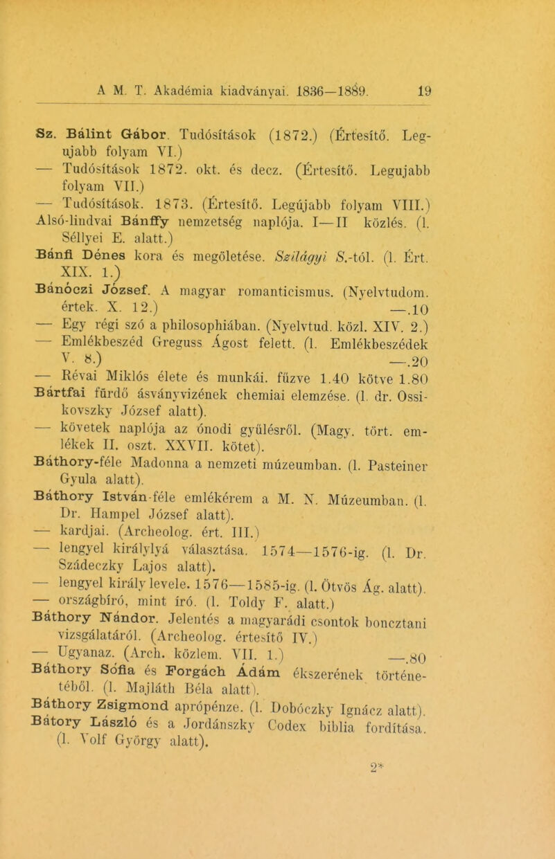 Sz. Balint Gabor. Tudositasok (1872.) (Ertesito. Leg- ujabb folyam VI.) — Tudositasok 1872. okt. es decz. (Ertesito. Legujabb folyam VII.) — Tudositasok. 1878. (Ertesito. Legujabb folyam VIII.) Also-lindvai Banfiy nemzetseg naploja. I—II kozles. (1. Sellyei E. alatt.) Banfi Denes kora es megoletese. Szildgyi SAGA.. (1. Ert XIX. 1.) Banoczi Jozsef. A magyar romanticismus. (Nyelvtudom. ertek. X. 12.) —.10 — Egy regi szo a philosophiaban. (Nyelvtud. kozl. XIV. 2.) Emlekbeszed Greguss Agost felett. (1. Emlekbeszedek v «•) —.20 — Revai Miklos elete es munkai. fuzve 1.40 kotve 1.80 Bartfai furdo asvanyvizenek chemiai elemzese. (1. dr. Ossi- kovszky Jozsef alatt). — kovetek naploja az onodi gyiilesrol. (Magy. tort, em- lekek II. oszt. XXVII. kotet). Bathory-fele Madonna a nemzeti muzeumban. (1. Pasteiner Gyula alatt). Bathory Istvan-fele emlekerem a M. N. Muzeumban. (1. Dr. Hampel Jozsef alatt). — kardjai. (Arclieolog. ert. III.) — lengyel kiralylya valasztasa. 1574— 1576-ig. (I. Dr. Szadeczky Lajos alatt). lengyel kiraly levele. 1576—1585-ig. (1. Otvos Ag. alatt). — orszagbiro, mint iro. (1. Toldy F. alatt.) Bathory Nandor. Jelentes a magyaridi csontok boncztani vizsgalatarol. (Archeolog. ertesito IV.) — Ugyanaz. (Arch, kozlem. VII. 1.) gO Bathory Sofia es Forgach Adam ekszerenek t6rt6ne- tebol. (1. Majlath Bela alatt). Bathory Zsigmond apropenze. (1. Doboczky Ignacz alatt) Batory Laszlo es a Jordanszky Codex biblia forditasa. (1. Volf Gyorgy alatt). 2*