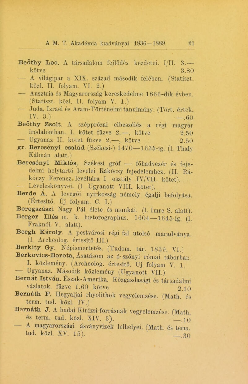 Beothy Leo. A tarsadalom fejlodes kezdetei. I/II. 3.— kotve 3.80 — A vilagipar a XIX. szazad masodik feleben. (Statiszt. kozl. II. folyam. VI. 2.) — Ausztria es Magyarorszag kereskedelme 1866-dik evben. (Statiszt. kozl. II. folyam V. 1.) — Juda, Izrael es Aram-Tortenelmi tanulmany. (Tort, ertek. IV. 3.) —.60 Beothy Zsolt. A szepprozai elbeszeles a regi magyar irodalomban. I. kotet fuzve 2.—, kotve 2.50 — Ugyanaz II. kotet fuzve 2.—, kotve 2.50 gr. Bercsenyi esalad (Szekesi-) 1470— 1635-ig. (1. Thaly Kalman alatt.) Bercsenyi Miklos, Szekesi grof — fohadvezer es feje- delmi helytarto levelei Rakoczy fejedelemhez. (II. Ra- koczy Ferencz. leveltara I osztaly IV/VII. kotet). — Leveleskonyvei. (1. Ugyanott VIII. kotet). Berde A. A levegoi nyirkossag nemely egalji befolyasa. (Ertesito. tj folyam. C. I.) Beregszaszi Nagy Pal elete es munkai. (1. Imre S. alatt). Berger Illes m. k. bistorographus. 1604—1645-ig. (1. Fraknoi V. alatt). Bergh Karoly. A pestvarosi regi fal utolso maradvanya. (1. Ai-cheolog. ertesito III.) Berkity Gy. Nepismertetes. (Tudom. tar. 1839. VI.) Berkovics-Borota, Asatasom az 6-szonyi r6mai taborbar. I. kdzlemeny. (Archeolog. Ertesito. Uj folyam X. 1. — Ugyanaz. Masodik kdzlemeny (Ugyanott VII.) Bernat Istvan. Eszak-Amerika. Kozgazdasdgi es tarsadalmi vazlatok. fuzve 1.60 kotve 2.10 Bernath P. Hegyaljai rhyolithok vegyelemzese. (Math, es term. tud. kozl. IV.) Bornath J. A budai Kinizsi-forrasnak vegyelemzese. (Math es term. tud. kozl. XIV. 3). —.10 — A magyarorszagi asvanyvizek lelhelyei. (Math es term tud. kozl. XV. 15). _