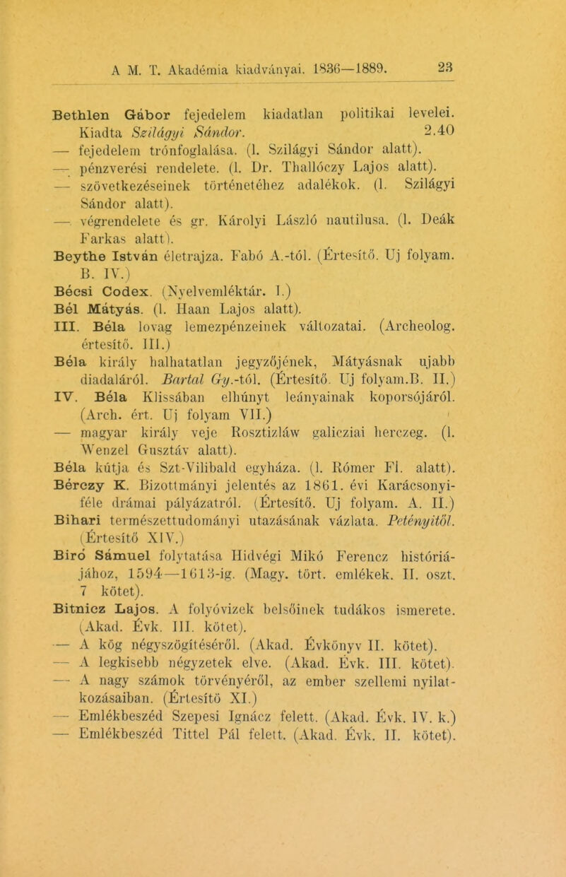 Bethlen Gabor fejedelem kiadatlan politikai levelei. Kiadta Szildgyi Sdndor. 2.40 — fejedelem tronfoglalasa. (1. Szilagyi Sdndor alatt). penzveresi rendelete. (1. Dr. Thalloczy Lajos alatt). — szovetkezeseinek tOrtenetehez adalekok. (1. Szilagyi Sdndor alatt). — vegrendelete es gr. Karolyi Laszlo nautilusa. (1. Deak F ark as alatt). Beythe Istvan elctrajza. Fabd A.-tol. (Erte^to. Uj folyam. B. IV.) Becsi Codex. (Nvelvemlektar. I.) Bel Matyas. (1. Haan Lajos alatt). III. Bela lovag lemezpenzeinek valtozatai. (Archeolog. 6rtesit6\ 111.) Bela kiraly balhatatlan jegyzfijenek, Matyasnak ujabb diadalarol. Bartal Gy.-t(A. (Ertesito. Uj folyam.B. II.) IV. Bela Klissaban elhunyt leanyainak koporsojarol. (Arch. ert Uj folyam VII.) — magyar kiraly veje Rosztizlaw galicziai herczeg. (1. Wenzel Gusztav alatt). Bela kutja es Szt-Vilibald egyhaza. (1. Rdmer Fi. alatt). Berczy K. Bizottmanyi jelentes az 1861. evi Karacsonyi- fele drdmai pdlydzatrol. (Ertesito. Uj folyam. A. II.) Bihari termeszettudomaiiyi utazdsdnak vazlata. PetenyitoJ. firtesito* XIV.) Bird Samuel folytatdsa Hidvegi Miko Ferencz historia- jdhoz, 1594—1613-ig. (Magy. tort, emlekek. II. oszt. 7 kotet). Bitnicz Lajos. A folyovizek belsSinek tudakos ismerete. (Akad. Evk. III. kotet). — A kog negyszogiteserol. (Akad. iSvkonyv II. kotet). A Iegkisebb negyzetek elve. (Akad. Evk. III. kotet). — A nagy szamok torvenyerol, az ember szellemi nyilat- kozasaiban. (Ertesito XI.) — Emlekbeszed Szepesi Igadcz felett, (Akad. Evk. IV. k.) — Emlekbeszed Tittel Pal felett. (Akad. Evk. II. kotet).