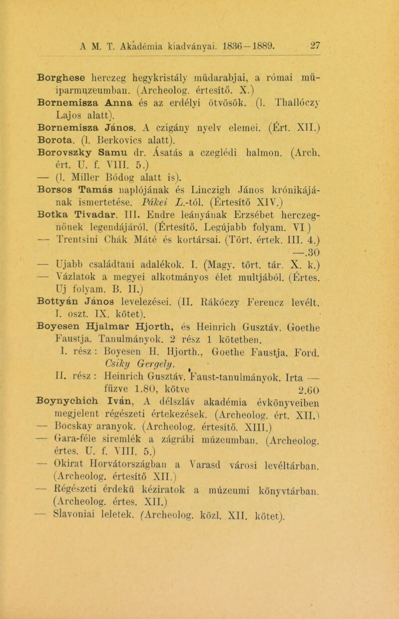 Borghese herczeg hegykristaly mudarabjai, a romai mu- iparmuzeumban. (Archeolog. ertesito. X.) Bornemisza Anna es az erdelyi Otvosok. (1. Thalloczy Lajos alatt). Bornemisza Janos. A czigany nyelv elemei. (Ert. XII.) Borota. (1. Berkovics alatt). Borovszky Samu dr. Asatas a czegledi halmon. (Arch, ert. U. f. VIII. 5.) — (I. Miller Bodog alatt is). Borsos Tamas naplojanak es Linczigh Janos kronikaja- nak ismertetese. Pdkei JD.-t&l. (Ertesitd XIV.) Botka Tivadar. 111. Endre leanyaiiak Erzsebet herczeg- nonek legendajarol. (Ertesito. Legujabb folyam. VI ) — Trentsini Chak Mate es kortarsai. (Tort, ertek. III. 4.) —.30 — Ujabb csaladtani adalekok. I. (Magy. tort. tar. X. k.) — Vazlatok a megyei alkotmanyos elet multjabol. (Ertes. Uj folyam. B. II.) Bottyan Janos levelezesei. (II. Rakoczy Fereucz levelt. I. oszt. IX. kotet). Boyesen Hjalmar Hjorth, es Heinrich Gusztav. Goethe Faustja. Tanulmanyok. 2 resz 1 kotetben. I. resz : Boyesen H. Hjorth., Goethe Faustja. Ford. CsiJcg Gergely. II. resz : Heinrich Gusztav. Faust-tanulmanyok. Irta — fflzve 1.80, kotve 2.60 Boynychich Ivan, A clelszlav akademia evkonyveiben megjelent regeszeti ertekezesek. (Archeolog. ert. XII.) — Bocskay aranyok. (Archeolog. ertesito. XIII.) — Gara-fele siremlek a zagrabi muzeuniban. (Archeolog. ertes. U. f. VIII. 5.) — Okirat Horvatorszagban a Varasd varosi leveltdrban. (Archeolog. ertesit6 XII.) — Regeszeti erdeku keziratok a muzeumi konyvtarban. (Archeolog. ertes. XII.) — Slavoniai leletek. fArcheolog. kozl. XII. kotet).