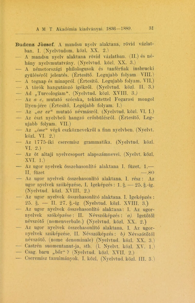 Budenz Jozsef. A mandsu nyelv alaktana, rovid vazlat- ban. I. (Nyelvtudom. kozl. XX. 2.) A mandsu nyelv alaktana rovid vazlatban. (II.) es ne- hany nyelvmutatvany. (Nyelvtud. kozl. XX. 3.) — A nemetorszagi philologusok es tanferfiak insbrucki gyiileserol jelentes. (Ertesito. Legujabb folyam. VIII.) -— A tegnap es minaprol. (Ertesito. Legujabb folyam. VII.) A tortile hangutanzo igekrol. (Nyelvtud. kozl. II. 3.) — Ad „Tureologiam. (Nyelvtud. kozl. XVIII. 3.) — Az a e, mutato szocska, tekintettel Fogarasi mongol Ilyen-jere (Ertesito. Legujabb folyam. 1.) — Az .jiz ezu mutato nevmasrol. (Nyelvtud. kozl. VI. 1.) — Az eszt nyelvbeli hangzo erosbiilesrol. (Ertesito. Leg- ujabb folyam. VII.) — Az .Jme vegii eszkoznevekrol a finn nyelvben. (Nyelvt. kozl. VI. 2.) — Az 1775-iki eseremisz grammatika. (Nyelvtud. kozl. VI. 2.) — Az 6t altaji nyelvcsoport alapszamnevei. (Nyelvt. kozl. XVI. 1.) — Az ugor nyelvek osszehasonlito alaktana I. fuzet. 1.— II. fuzet —.80 — Az ugor nyelvek osszehasonlito alaktana. I. resz : Az ugor nyelvek szokepzese. I. Igekepzes : l.§. — 25. §.-ig. (Nyelvtud. kozl. XVIII. 2.) — Az ugor nyelvek osszehasonlito alaktana. I. Igekepzes : 25. §. — II. 27. §.-ig (Nyelvtud. kozl. XVIII. 3.) — Az ugor nyelvek osszehasonlito alaktana: I. Az ugor- nyelvek szokepzese: II. Nevszokepzes: 'a) Iget6t61 nevszoto (nomenverbale.) (Nyelvtud. kozl. XX. 2.) — Az ugor nyelvek osszehasonlito alaktana. I. Az ugor- nyelvek szokepzese. II. Nevszokepzes: b) Nevszototol nevsztfto. (nome denominale) (Nyelvtud. kozl. XX. 3.) — Castren suomentanut-ja, stb. (1. Nyelvt, kozl. XV. 1.) — Csag. baru ,.boi- V i Nyelvtud. kozl. XVII. 2.) — Cseremisz tanulmanyok. I. kozl. (Nyelvtud. kozl. 111. 3.)