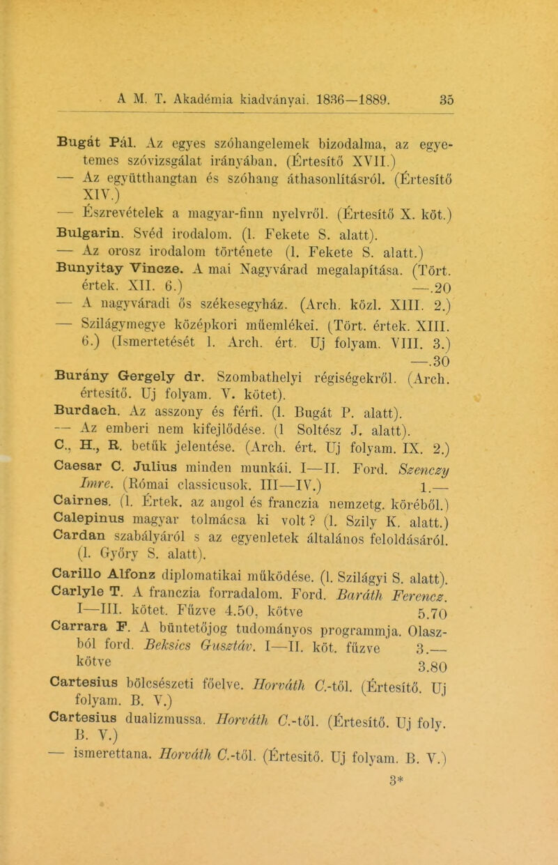 Bugat Pal. Az egyes szohangelemek bizodalma, az egye- temes szovizsgalat iranyaban. (Ertesito XVII.) — Az egyuttlmngtan es szohang athasonlitasrol. (Ertesito XIV.) Eszrevetelek a magyar-finn nyelvrol. (Ertesito X. kot.) Bulgarin. Sved irodalom. (1. Fekete S. alatt). — Az orosz irodalom tortenete (1. Fekete S. alatt.) Bunyitay Vincze. A mai Nagyvarad megalapitasa. (Tort. ertek. XII. 6.) —.20 A nagyvaradi 6s szekesegyhaz. (Arch. kozl. XIII. 2.) — Szilagymegye kdzepkori muemlekei. (Tort, ertek. XIII. 6.) (Israerteteset 1. Arch. ert. Uj folyam. VIII. 3.) —.30 Bur any Gergely dr. Szombathelyi regisegekrol. (Arch. ertesito. Uj folyam. V. kotet). Burdach. Az asszony es ferri. (1. Bugat P. alatt). — Az emberi nem kifejlodese. (1 Soltesz J. alatt). C. H., R. betiik jelentese. (Arch. ert. Uj folyam. IX. 2.) Caesar C. Julius minden munkai. I—II. Ford. Szenczy Imre. (Romai classicusok. Ill—IV.) 1. Cairnes. (1. Ertek. az angol es franczia nemzetg. korebfil.) Calepinus magyar tolmacsa ki volt? (1. Szily K. alatt.) Cardan szabalyarol s az egyenletek altalanos feloldasardl (I. Gy6ry S. alatt). Carillo Alfonz diplomatikai mukodese. (1. Szilagyi S. alatt). Carlyle T. A franczia forradalom. Ford. Bardth Fercncz. I—III. kotet. Fuzve 4.50. kotve 5.70 Carrara F. A biintetojog tudomanyos programmja. Olasz- bol ford. Beksics Gusztdv. I—II. kot. fuzve 3. kotve 3'80 Cartesius bolcseszeti foelve. Hvrvdth C.-tol. (Ertesito Ui folyam. B. V.) Cartesius dualizmussa. Horvdth C-tol. (Ertesito. Ui folv B. V.) — ismerettana. Horvdth C.-tol. (Ertesito. Uj folyam. B. V.) 3*