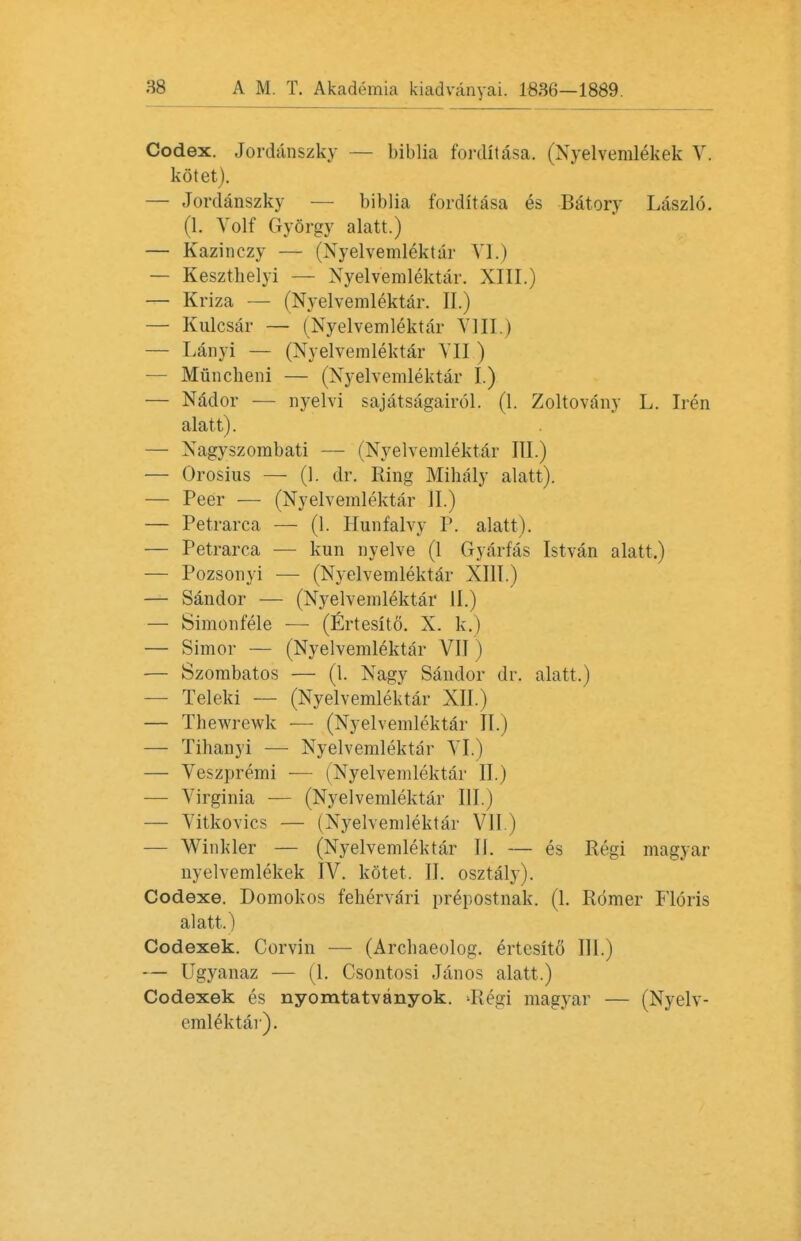 Codex. Jordanszky — biblia forditasa. (Nyelvemlekek V. kotet). — Jordanszky — biblia forditasa es Batory Laszlo. (1. Volf Gyorgy alatt.) — Kazinczy — (Nyelvemlektar VI.) — Kesztbelyi — Xyelvemlektar. XIII.) — Kriza — (Nyelvemlektar. II.) — Kulcsar — (Nyelvemlektar VIII.) — Lanyi — (Nyelvemlektar VII ) — Muncheni — (Nyelvemlektar I.) — Nador — nyelvi sajatsagairol. (1. Zoltovany L. Iren alatt). — Nagyszombati — (Nyelvemlektar III.) — Orosius — (1. dr. Ring Mihaly alatt). — Peer — (Nyelvemlektar II.) — Petrarca —■ (1. Hunfalvy P. alatt). — Petrarca — kun nyelve (1 Gyarfas Istvan alatt.) — Pozsonyi — (Nyelvemlektar XIII.) — Sandor — (Nyelvemlektar II.) — Simonfele —■ (Ertesito. X. k.) — Simor — (Nyelvemlektar VII) — Szombatos — (I. Nagy Sandor dr. alatt.) — Teleki — (Nyelvemlektar XII.) — Thewrewk — (Nyelvemlektar II.) — Tibanyi — Nyelvemlektar VI.) — Veszpremi ■— (Nyelvemlektar II.) — Virginia — (Nyelvemlektar III.) — Vitkovics — (Nyelvemlektar VII.) — Winkler — (Nyelvemlektar IJ. — es Regi magyar nyelvemlekek IV. kotet. II. osztaly). Codexe. Domokos fehervari prepostnak. (1. Romer Floris alatt.) Codexek. Corvin — (Archaeolog. ertesito III.) — Ugyanaz — (1. Csontosi Janos alatt.) Codexek es nyomtatvanyok. d{egi magyar — (Nyelv- emlektar).