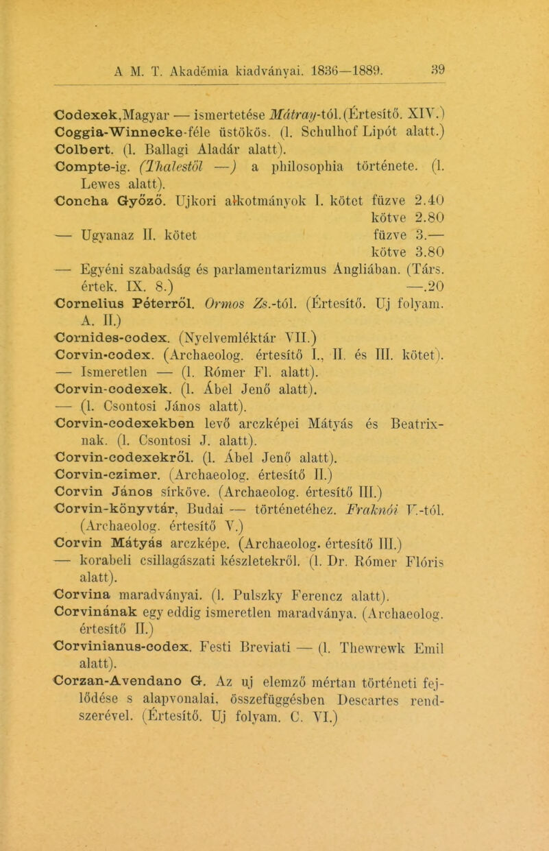 Codexek,Magyar — ismertetese Mdtray*t6l.0iTtesit6. XIV.) Coggia-Winnecke-fele iistokos. (1. Schulhof Lipot alatt.) Colbert. (1. Ballagi Aladar alatt). Compte-ig. (Thalestol —) a philosophia tortenete. (1. Lewes alatt). Concha Gyozo. Ujkori alkotmanyok I. kotet fiizve 2.40 kotve 2.80 — Ugyanaz 11. kotet fuzve 3.— kotve 3.80 — Egyeni szabadsag es parlamentarizmus Angliaban. (Tars, ertek. IX. 8.) —.20 Cornelius Peterrol. Ormos Zs.-t6\. (Ertesito. Uj folyam. A. II.) Cornides-codex. (Nyelvemlektar VII.) Corvin-codex. (Archaeolog. ertesito I., II, es III. kotet). — Ismeretlen — (1. Romer Fl. alatt). Corvin-codexek. (1. Abel Jeno alatt). — (1. Csontosi Janos alatt). Corvin-codexekben levo arczkepei Matyas es Beatrix- nak. (1. Csontosi J. alatt). Corvin-codexekrol. (1. Abel Jeno alatt). Corvin-czimer. (Archaeolog. ertesit6 II.) Corvin Janos sirkove. (Archaeolog. ertesito III.) Corvin-konyvtar, Budai — tortenetehez. Fraknoi T'.-tol. (Archaeolog. ertesito V.) Corvin Matyas arczkepe. (Archaeolog. ertesito III.) — korabeli csillagaszati keszletekrol. (1. Dr. Romer Floris alatt). Corvina maradvanyai. (1. Pulszky Ferencz alatt). Corvinanak egy eddig ismeretlen maradvanya. (Archaeolog. ertesito II.) Corvinianus-eodex. Festi Breviati — (1. Thewrewk Emil alatt). Corzan-Avendano G. Az uj elemzo mertan torteneti fej- lddese s alapvonalai. osszefuggesben Descartes rend- szerevel. (Ertesit6. Uj folyam. C. YI.)