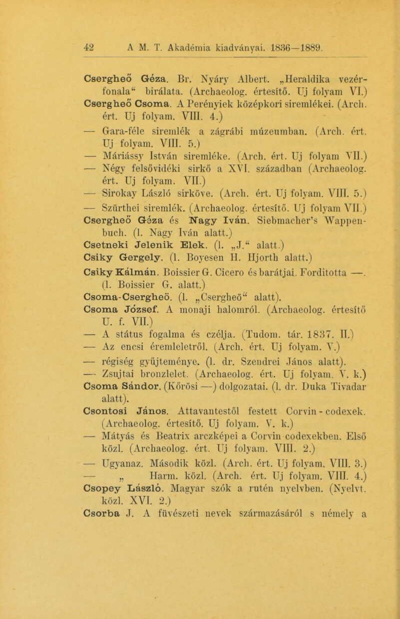 Csergheo Geza. Br. Nyary Albert. „Heraldika vezer- fonala biralata. (Archaeolog. ertesito. Uj folyam VI.) Csergheo Csoma. A Perenyiek kozepkori siremlekei. (Arch, ert. Uj folyam. VIII. 4.) — Gara-fele siremlek a zagrabi muzeumban. (Arch. ert. Uj folyam. VIII. 5.) — Mariassy Istvan siremleke. (Arch. ert. Uj folyam VII.) — Negy felsovideki sirko a XVI. szazadban (Archaeolog. ert.uj folyam. VII.) — Sirokay Laszlo sirkove. (Arch. ert. Uj folyam. VIII. 5.) — Szfirthei siremlek. (Archaeolog. ertesito. Uj fol}Tam VII.) Csergheo Gaza es Nagy Ivan. Siebmacher's Wappen- buch. (1. Nagy Ivan alatt.) Csetneki Jelenik Elek. (1. „J. alatt.) Csiky Gergely. (1. Boyesen H. Hjorth alatt.) Csiky Kalman. Boissier G. Cicero es baratjai. Forditotta —. (1. Boissier G. alatt.) Csoma-Csergheo. (1. „Csergheo alatt). Csoma Jozsef. A monaji halomrol. (Archaeolog. ertesltfi U. f. VII.) — A status fogalma es czelja. (Tudom. tar. 1837. II.) — Az encsi eremlcletrol. (Arch. ert. Uj folyam. Y.) — regiseg gyujtemenye. (1. dr. Szendrei Janos alatt). — Zsujtai broozlelet. (Archaeolog. ert. Uj folyam. V. k.) Csoma Sandor. (Korosi —) dolgozatai. (1. dr. Duka Tivadar alatt). Csontosi Janos. Attavantestol festett Corvin - codexek. (Archaeolog. ertesitd. Uj folyam. V. k.) — Matyas es Beatrix arczkepei a Corvin codexekben. Elso kozl. (Archaeolog. ert. Uj folyam. VIII. 2.) — Ugyanaz. Masodik kozl. (Arch. ert. Uj folyam. VIII. 3.) „ Harm. kozl. (Arch. ert. Uj folyam. VIII. 4.) Csopey Laszlo. Magyar szok a ruten nvelvben. (Nvelvt. kozl. XVI. 2.) Csorba J. A fiiveszeti nevek szarmazasarol s nemely a