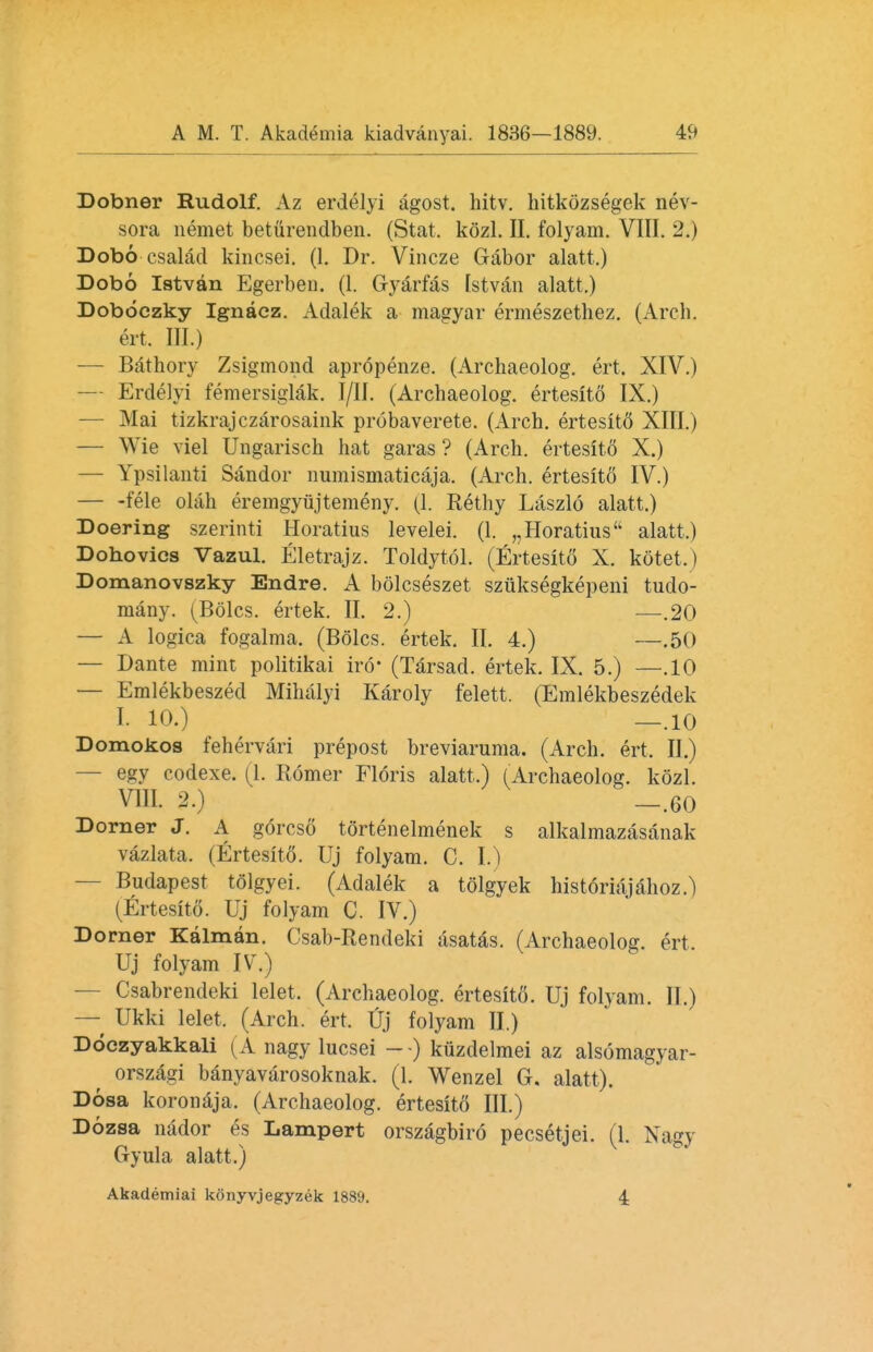 Dobner Rudolf. Az erdelyi agost. hitv. hitkozsegek nev- sora nemet beturendben. (Stat. kozl. II. folyam. VIII. 2.) Dobo csalad kincsei. (1. Dr. Vincze Gabor alatt,) Dobo Istvan Egerben. (1. Gyarfas [stvan alatt.) Doboczky Ignacz. Adalek a magyar ermeszethez. (Arch, ert. III.) — Bathory Zsigmond apropenze. (Archaeolog. ert, XIV.) — Erdelyi femersiglak. I/1I. (Archaeolog. ertesito IX.) — Mai tizkrajczarosaink probaverete. (Arch. ertesitfl XIII.) — Wie viel Ungarisch hat garas ? (Arch, ertesito X.) — Ypsilanti Sandor numismaticaja. (Arch, ertesito IV.) — -fele olah eremgyiijtemeny. (1. Rethy Laszlo alatt.) Doering szerinti Horatius levelei. (1. „Horatius alatt.) Dohovics Vazul. Eletrajz. Toldytol. (Ertesito X. kotet.) Domanovszky Endre. A bolcseszet sziiksegkepeni tudo- many. (Boles, ertek. II. 2.) —.20 — A logica fogalma. (Boles, ertek. II. 4.) —.50 — Dante mint politikai iro* (Tarsad. ertek. IX. 5.) —.10 — Emlekbeszed Mihalyi Karoly felett. (Emlekbeszedek I. 10.) _.10 Domokos fehervari prepost breviaruma. (Arch. ert. II.) — egy codexe. (1. Romer Floris alatt.) (Archaeolog. kozl. VIII. 2.) _.60 Dorner J. A gorcso tortenelmenek s alkalmazasanak vazlata. (Ertesito. Uj folyam. C. I.) Budapest tolgyei. (Adalek a tolgyek historiajahoz.) (Ertesito. Uj folyam C. IV.) Dorner Kalman. Csab-Rendeki asatas. (Archaeolog. ert, Uj folyam IV.) Csabrendeki lelet. (Archaeolog. ertesit6. Uj folyam. II.) — Ukki lelet, (Arch. ert. Uj folyam II.) Doczyakkali (A nagy lucsei - -) kiizdelmei az alsomagyar- orszagi banyavarosoknak. (1. Wenzel G. alatt). Dosa koronaja. (Archaeolog. ertesito III.) Dozsa nador es Lamport orszagbiro pecsetjei. (1. Nagy Gyula alatt.) Akademiai konyvjegyzek 1889. 4