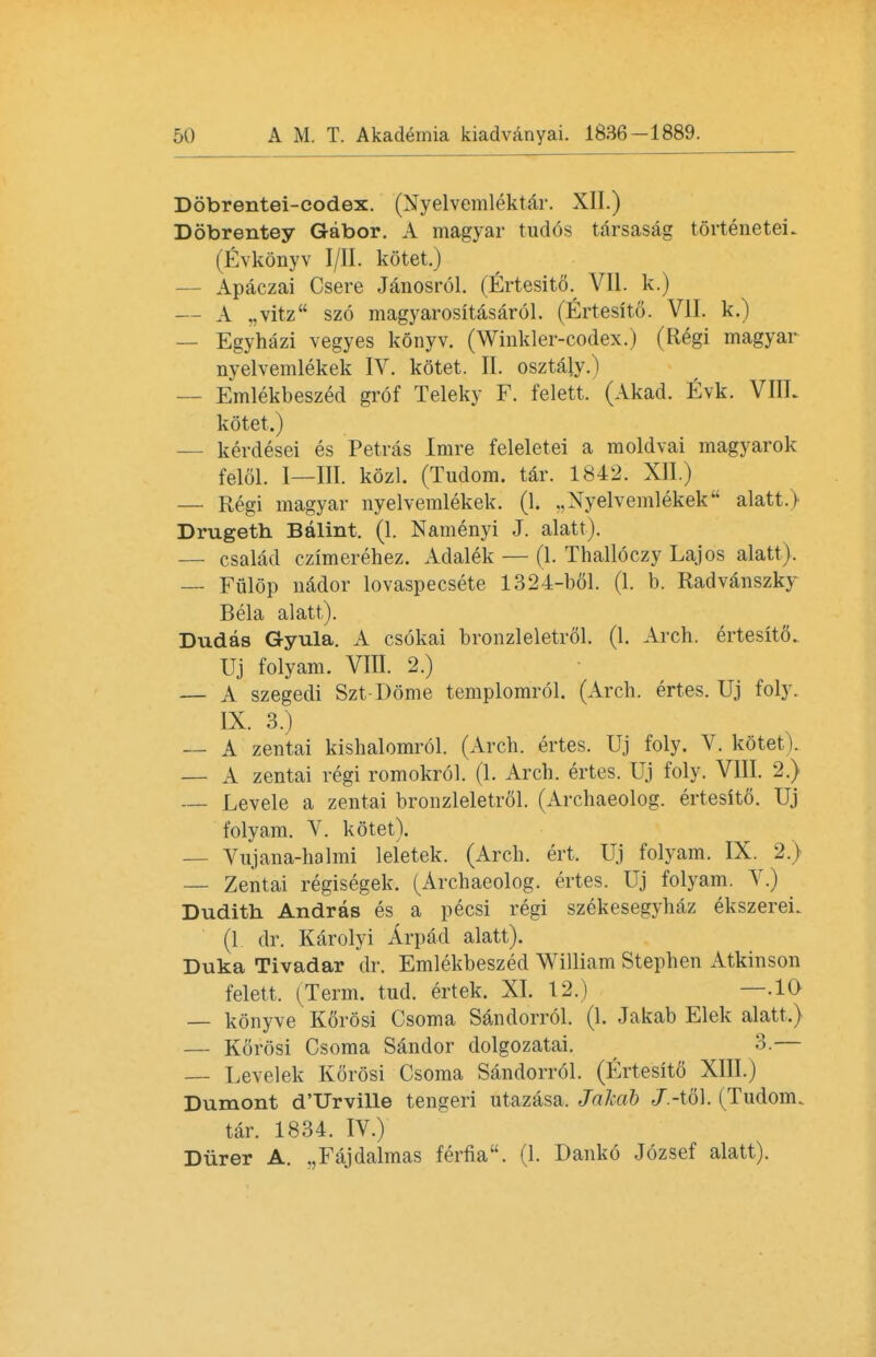 Dobrentei-codex. (Nyelvemlektar. XII.) Dobrentey Gabor. A magyar tudos tarsasag torteneteL (Evkonyv I/II. kotet.) — Apaczai Csere Janosrol. (Ertesito. VII. k.) — A „vitz szo magyarositasarol. (Ertesito. VII. k.) — Egyhazi vegyes konyv. (Winkler-codex.) (Regi magyar nyelvemlekek IV. kotet. II. osztalj.) — Emlekbeszed grof Teleky F. felett. (Akad. Evk. VIIL kotet.) — kerdesei es Petras Imre feleletei a moldvai magyarok felol. I—III. kozl. (Tudom. tar. 1842. XII.) — Regi magyar nyelvemlekek. (1. .,Nyelvemlekek alatt.) Drugeth Balint. (1. Namenyi J. alatt). — csalad czimerehez. Adalek — (1. Thalloczy Lajos alatt). — Fiilop nador lovaspecsete 1324-1)61. (1. b. Radvanszky Bela alatt). Dudas Gyula. A csokai bronzleletrdl. (1. Arch, ertesito. Uj folyam. VIII. 2.) — A szegedi Szt Dome templomrol. (Arch, ertes. Uj foly. IX. 3.) — A zentai kishalomrol. (Arch, ertes. Uj foly. V. kotet). — A zentai regi romokrol. (1. Arch, ertes. Uj foly. VIII. 2.) — Levele a zentai bronzleletrol. (Archaeolog. ertesit6. Uj folyam. V. kotet). — Vujana-halmi leletek. (Arcb. ert. Uj folyam. IX. 2.) — Zentai regisegek. (Archaeolog. ertes. Uj folyam. V.) Dudith Andras es a pecsi regi szekesegyhaz ekszerei. (1 dr. Karolyi Arpad alatt). Duka Tivadar dr. Emlekbeszed William Stephen Atkinson felett. (Term. tud. ertek. XI. 12.) —.10 — konyve K6r6si Csoma Sandorrol. (1. Jakab Elek alatt.) — Korosi Csoma Sandor dolgozatai. 3.— — Levelek Korosi Csoma Sandorrol. (Ertesito XIII.) Dumont d'Urville tengeri utazasa, Jakab J.-\o\. (Tudom. tar. 1834. IV.) Durer A. „Fajdalmas ferfia. (1. Danko Jozsef alatt).