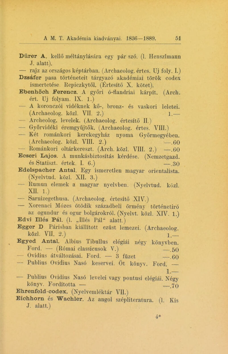 Diirer A. kello meltanylasara egy par szo. (1. Henszlmann J. alatt). — rajz az orszagos keptarban. (Archaeolog. ertes. Uj foly. I.) Dzsafer pasa torteneteit targyazo akademiai torok codex ismertetese Repiczkytol. (Ertesito X. kotet). Ebenhoch Ferencz. A gyori 6-fiandriai karplt. (Arch, ert. Uj folyam. IX. 1.) — A koronczoi videknek k6-, bronz- es vaskori leletei. (Archaeolog. kozl. VII. 2.) 1.— — Archeolog. levelek. (Archaeolog. ertesito II.) — Gyfirvideki eremgyujtok. (Archaeolog. ertes. VIII.) — Ket romankori kerekegyhaz nyoma Gyormegyeben. (Archaeolog. kozl. VIII. 2.) —.60 Romankori oltarkereszt. (Arch. kozl. VIII. 2.) —.60 Ecseri Lajos. A munkasbiztositas kerdese. (Nemzetgazd. es Statiszt. ertek. I. 6.) —.30 Edelspacher Antal. Egy ismeretlen magyar orientalista. (Nyelvtud. kozl. XII. 3.) — Rumun elemek a magyar nyelvben. (Nyelvtud. kozl XII. 1.) — Sarnizegethusa. (Archaeolog. ertesito XIV.) — Xorenaci Mozes otodik szazadbeli ormeny tortenetiro az ogundur es ogur bolgarokrol. (Nyelvt. kozl. XIV. 1.) Edvi Illes Pal. (1. „Illes Pal alatt.) Egger D Parisban kiallitott ezust lemezei. (Archaeolog. kSzl. VII. 2.) i , Egyed Antal. Albius Tibullus elegiai negy konyvben. Ford. — (Romai classicusok V.) —.50 Ovidius atvaltozasai. Ford. — 3 fuzet .60 — Publius Ovidius Naso keservei. Ot konyv. Ford. 1.— — Publius Ovidius Naso levelei vagy pontusi elegiai. Negy konyv. Forditotta — 70 Ehrenfeld-codex. (Nyelvemlektar VII.) Eichhorn es Wachler. Az angol szepliteratura. (1. Kis J. alatt.) 4*