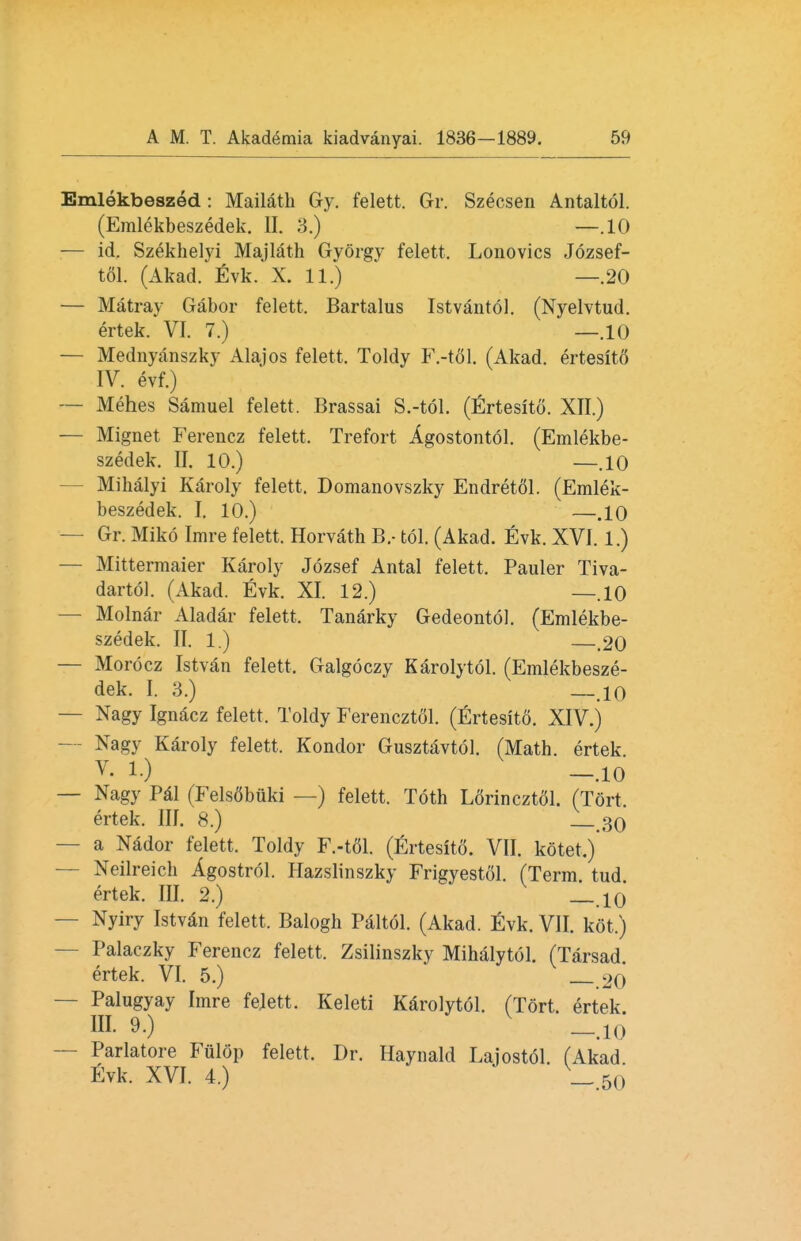 Emlekbeszed: Mailath Gy. felett. Gr. Szecsen Antaltol. (Emlekbeszedek. BL 3.) —.10 — id. Szekhelyi Majlath Gyorgy felett. Lonovics Jozsef- tol. (Akad. Evk. X. 11.) —20 — Matray Gabor felett. Bartalus Istvantol. (Nyelvtud. ertek. VI. 7.) —.10 — Mednyanszky Alajos felett. Toldy F.-tol. (Akad. ertesitS IV. evf.) — Mehes Samuel felett. Brassai S.-toT. (Ertesito. XII.) — Mignet Ferencz felett. Trefort Agostontol. (Emlekbe- szedek. II. 10.) —.10 Mihalyi Karoly felett. Domanovszky Endretol. (Emlek- beszedek. I. 10.) —.10 Gr. Miko Imre felett. Horvath B.- tol. (Akad. Evk. XVI. 1.) — Mittermaier Karoly Jozsef Antal felett. Pauler Tiva- dartol. (Akad. Evk. XI. 12.) —.10 — Molnar Aladar felett. Tanarky Gedeontol. (Emlekbe- szedek. II. 1.) 20 — Morocz Istvan felett, Galgoczy Karolytol. (Emlekbesze- dek. I. 3.) _.10 — Nagy Ignacz felett. Toldy Ferencztol. (Ertesito. XIV.) Nagy Karoly felett. Kondor Gusztavtol. (Math, ertek V- 1.) -.10 — Nagy Pal (Fels6buki —) felett. Toth L6rinczt51. (Tort ertek. III. 8.) _ 30 — a Nador felett. Toldy F.-t61. (Ertesitd. VII. kotet.) — Neilreich Agostrol. Hazslinszky Frigyestol. (Term tud ertek. III. 2.) _>10 — Nyiry Istvan felett. Balogh Paltol. (Akad. Evk. VII. kot.) — Palaczky Ferencz felett. Zsilinszky Mihalytol. (Tarsad. ertek. VI. 5.) 20 — Palugyay Imre felett. Keleti Karolytol. (Tort, ertek. in. 9.) _.io — Parlatore Fiilop felett. Dr. Haynald Lajostol. (Akad Evk. XVI. 4.) _. 50