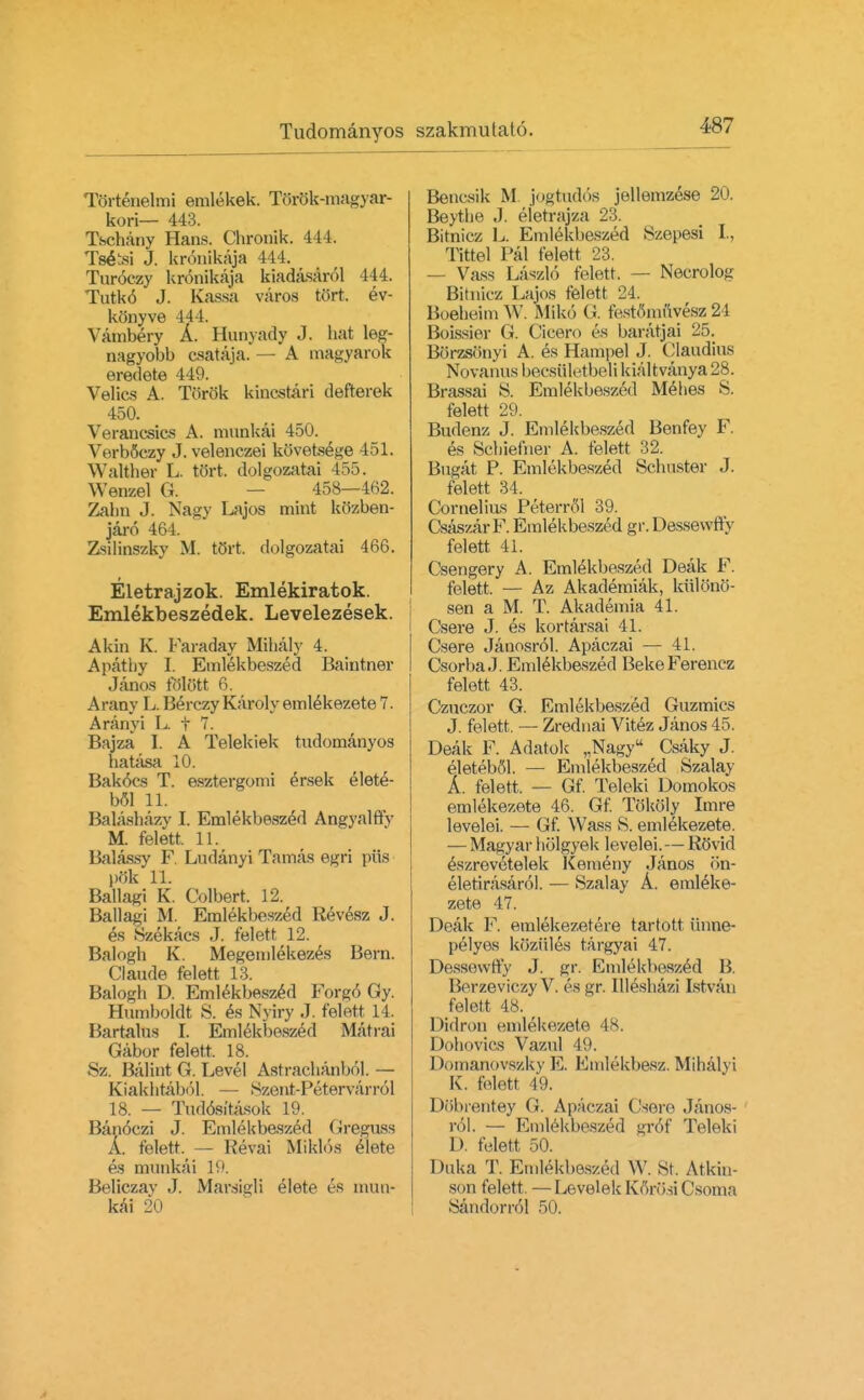 Tbrtenelmi emlekek. Torok-magyar- kori— 443. Tschany Hans. Chronik. 444. Ts&si J. kronikaja 444. Turoezy kronikaja lriadasarol 444. Tutk6 J. Kassa varos tort, ev- konyve 444. Vambery A. Hunyady J. hat leg- nagyobb csataja. — A magyarok eredete 449. Velics A. Torok kincstari defterek 450. Verancsics A. munkai 450. VerbSczy J. velenczei kovetsege 451. Walther L. to'rt. dolgozatai 455. Wenzel G. 458—462. Zabn J. Nagy Lajos mint kcizben- jaro 464. Zsilinszky M. t(5rt. dolgozatai 466. Eletrajzok. Emlekiratok. Emlekbeszedek. Levelezesek. Akin K. Faraday Mihaly 4. Apathy L Emlekbeszed Baintner Janos tolott 6. Arany L. Berczy Karoly emlekezete 7. Aranyi L f 7. Bajza I. A Telekiek tudomanyos hatasa 10. Bak6cs T. esztergonii ersek elet^- bol 11. Balashazy I. Emlekbeszed Angyalffy M. felett. 11. Balassy F. Ludanyi Tamas egri piis pok 11. Ballagi K. Colbert. 12. Ballagi M. Emlekbeszed Kev^sz J. es Szekacs J. felett 12. Balogh K. Megemlekezes Bern. Claude felett 13. Balogh D. Emlekbeszed Forg6 Qy. Humboldt S. es Nyiry J. felett 14. Bartalus I. Emlekbeszed Matrai Gabor felett. 18. Sz. Balint G. Level Astrachanbol. — Kiakhtabol. — ttzent-Petervarrol 18. — Tuddsitasok 19. Ban6czi J. Emlekbeszed Greguss A. felett. — Kevai Miklos elete es munkai 19. Beliczay J. Marsigli elete es mun- kai 2*0 Bencsik M jogtud6s jellemzese 20. Beythe J. eietrajza 23. Bitniez L. Emlekbeszed Szepesi I., Tittel Pal felett 23. — Vass Laszlo felett. — Necrolog Bitniez Lajos felett 24. Boeheim W. MIk6 (J. festfimfivesz 24 Boissier G. Cicero es baratjai 25. Borzstinyi A. es Hampel J. Claudius Novanus becsQletbeli kialtvanya 28. Brassai S. Emlekbeszed Mehes S. felett 29. Budenz J. Emlekbeszed Benfey F. es Scbiefner A. felett 32. Bugat P. Emlekbeszed Schuster J. felett 34. Cornelius Peterrol 39. CsaszarF. Emlekbeszed gr. Dessewfty felett 41. Csengery A. Emlekbeszed Deak F. felett. — Az Akademiak, kiilono- sen a M. T. Akademia 41. Csere J. es kortarsai 41. Csere Jauosrol. Apaczai — 41. Csorba J. Emlekbeszed BekeFerencz felett 43. Czuczor G. Emlekbeszed Guzmics J. felett. — Zrednai Vitez Janos 45. Deak F. Adatok „Nagy Csaky J. eleteboL — Emlekbeszed Szalay A. felett. — Gf. Teleki Domokos emlekezete 46. Gf. TokoMy Imre levelei. — Gf. Wa.ss S. emlekezete. — Magyar holgyek levelei.—RoVid eszrevetelek Kemeny Janos <>n- eletirasarol. — Szalay A. emleke- zete 47. Deak F. emlekezetere tartott iinne- pelyes koziiles targyai 47. Dessewffy J. gr. Emlekbeszed B. Berzeviczy V. es gr. Illeshazi Istvan felett 48. Didron emlekezete 48. Dohovics Vazul 49. Domanovszky E. Emtekbesz.Mib.alyi K. felett 49. DObrentey G. Apaczai (Isere Janos- rol. — Emlekbeszed gr6f Teleki D. felett 50. Duka T. Emlekbeszed \V. St. Atkin- son felett. — Levelek Kfirosi Csoma SandornM 50.