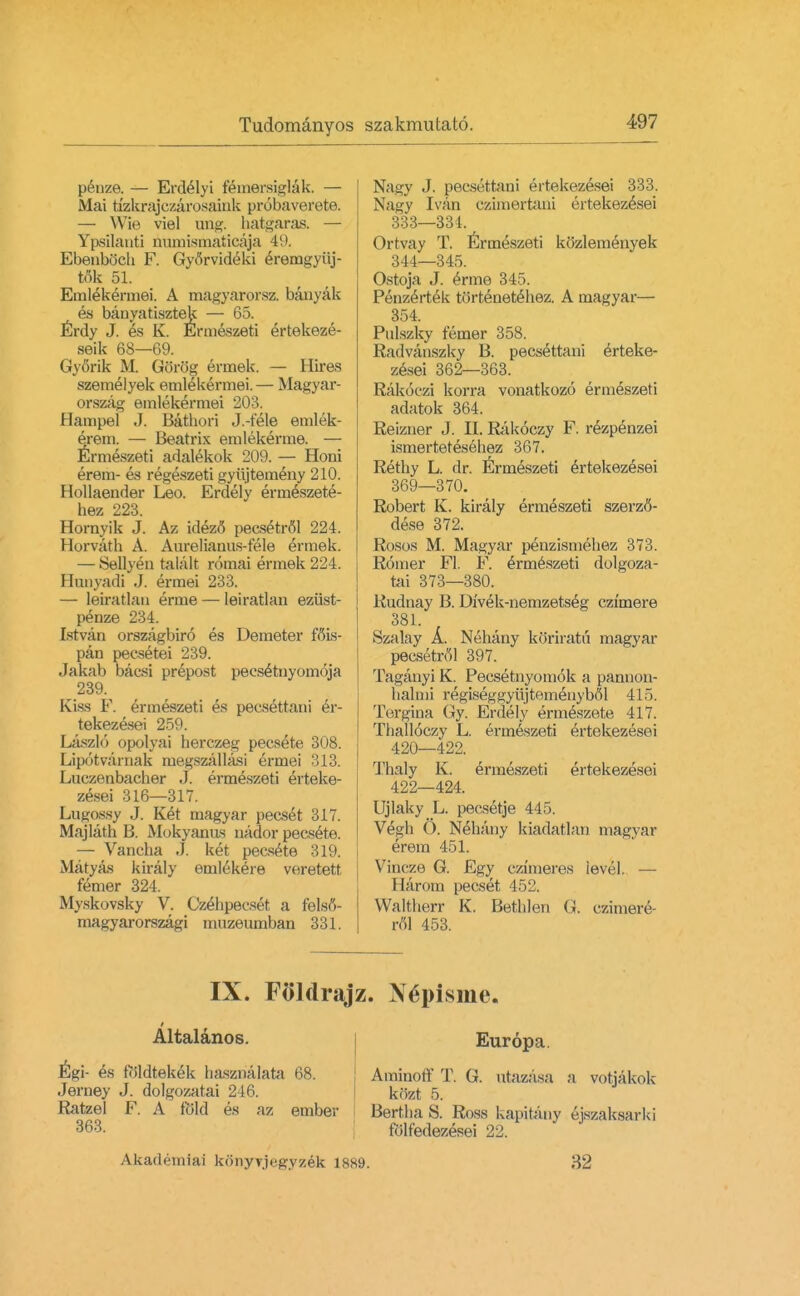 penze. — Erdelyi femersiglak. — Mai tfzkrajczarosaink probaverete. — Wie viel ung. hatgaras. — Ypsilanti numismaticaja 4!. EbenbQch F. Gyorvideki eremgyiij- tok 51. Emlekeimei. A magyarorsz. banyak es banyatisztek — 65. Erdy J. es K. Enneszeti ertekeze- seik 68—69. Gyorik M. Gorog ermek. — Hires szemelyek emlekennei.— Magyar- orszag emlekermei 203. Bampel J. Bathori J.-tele emlek- erem. — Beatrix emlekerme. — Enneszeti adalekok 209. — Honi erem- es regeszeti gyujtemeny 210. Hollaender Leo. Erdelv erm^szete- hez 223. Hornyik J. Az idez<5 pecsetrfil 224. Horvath A. Aureliainis-t'ele ermek. — Sellyen tafcilt roinai ermek 224. Hunyadi J. ermei 233. — leiratlan erme — leiratlan ezust- penze 234. Istvan orszagbiro es Demeter fois- pan pecsetei 239. Jakab bacsi prepost pecsEtnyomoja 239. Kiss F. enneszeti es pecsettani Er- tekezesei 259. Laszlo opolyai herczeg pecsete 308. Lipotvarnak megszallasi ermei 313. Luczenbacber J. ermeszeti erteke- zesei 316—317. LuKossy J. Ket magyar pecset 317. Majlath B. Mokyanus nador pecsete. — Vancba J. ket pecsete 319. Matyas kiraly enilekere veretett femer 324. Myskovsky V. Czehpecset a felstf- magyarorszagi muzeumban 331. Nagy J. pecsettani ertekezesei 333. Nagy Ivan czimertani ertekezesei 333—331. Ortvay T. Ermeszeti kozlemenyek 344—345. Ostoja J. Erme 345. PenzeVtek tortenetehez. A magyar— 354. Pulszky femer 358. Radvanszky B. pecsettani erteke- zesei 362—363. Rakoczi korra vonatkozo enneszeti adatok 364. Reizner J. II. Rakoczy F. rezpenzei ismertetesehez 367. Rethy L. dr. Ermeszeti ertekezesei 369—370. Robert K. kiraly ermeszeti szerzS- dese 372. Rosos M. Magyar penzismehez 373. Romer Fl. F. Ermeszeti dolgoza- tai 373—380. Rudnay B. Divek-nemzetseg czimere 381. Szalay A. Nehany koriratn magyar pecsetrol 397. Taganyi K. Pecsetnyomok a pannon- balmi regiseggyiijtemenyMl 415. Tergina Gy. Erdely ermeszete 417. Thalloczy L. ermeszeti ertekezesei 420—422. Thaly K. ermeszeti ertekezesei 422—424. Ujlaky L. pecsetje 445. Vegh 6. Nehany kiadatlan magyar erem 451. Vincze G. Egy czlmeres level. — Harom pecset 452. VValtherr K. Bethlen (i. czimere- rol 453. IX. Foldrajz. Ngpisme. Altalanos. Egi- es foldtekek hasznalata 68. Jerney J. dolgozatai 246. Ratzel F. A fold es az ember 363. Akadeiniai konyvjegyzek 1889. Europa. Aminoff T. G. utazasa a votjakok kozt 5. Bertha S. Ross kapitany ejszaksarki folfedezesei 22. 32