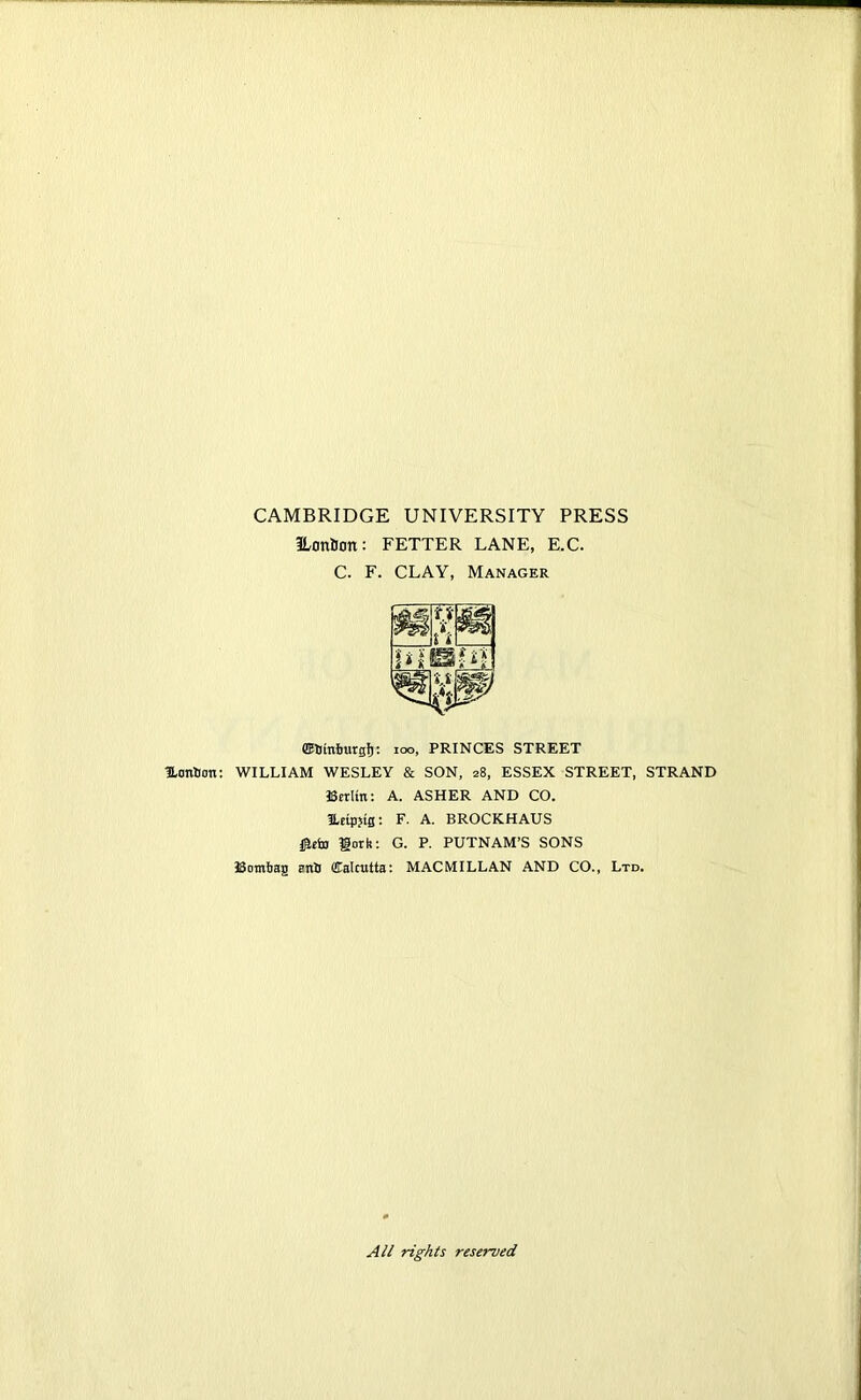 CAMBRIDGE UNIVERSITY PRESS ILonBon: FETTER LANE, E.C. C. F. CLAY, Manager ©Stnfrargf): IO°, PRINCES STREET Hotrtion: WILLIAM WESLEY & SON, 28, ESSEX STREET, STRAND Berlin: A. ASHER AND CO. leipjtg: F. A. BROCKHAUS jjiefo gork: G. P. PUTNAM’S SONS Bombag anil ffialcutta: MACMILLAN AND CO., Ltd. All rights reserved