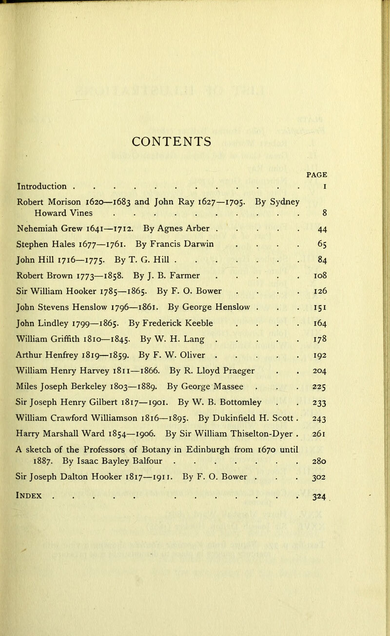 CONTENTS PAGE Introduction i Robert Morison 1620—1683 and John Ray 1627—1705. By Sydney Howard Vines 8 Nehemiah Grew 1641—1712. By Agnes Arber 44 Stephen Hales 1677—1761. By Francis Darwin .... 65 John Hill 1716—1775. By T. G. Hill 84 Robert Brown 1773—1858. By J. B. Farmer 108 Sir William Hooker 1785—1865. By F. O. Bower .... 126 John Stevens Henslow 1796—1861. By George Henslow . . . 151 John Lindley 1799—1865. By Frederick Keeble .... 164 William Griffith 1810—1845. By W. H. Lang 178 Arthur Henfrey 1819—1859. By F. W. Oliver 192 William Henry Harvey 1811—1866. By R. Lloyd Praeger . . 204 Miles Joseph Berkeley 1803—1889. By George Massee . . . 225 Sir Joseph Henry Gilbert 1817—1901. By W. B. Bottomley . . 233 William Crawford Williamson 1816—1895. By Dukinfield H. Scott . 243 Harry Marshall Ward 1854—1906. By Sir William Thiselton-Dyer . 261 A sketch of the Professors of Botany in Edinburgh from 1670 until 1887. By Isaac Bayley Balfour 280 Sir Joseph Dalton Hooker 1817—1911. By F. O. Bower . . . 302 Index 324