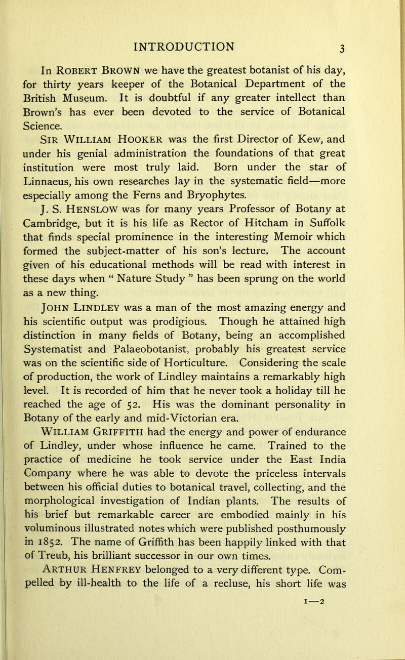 In Robert Brown we have the greatest botanist of his day, for thirty years keeper of the Botanical Department of the British Museum. It is doubtful if any greater intellect than Brown’s has ever been devoted to the service of Botanical Science. Sir William Hooker was the first Director of Kew, and under his genial administration the foundations of that great institution were most truly laid. Born under the star of Linnaeus, his own researches lay in the systematic field—more especially among the Ferns and Bryophytes. J. S. HENSLOW was for many years Professor of Botany at Cambridge, but it is his life as Rector of Hitcham in Suffolk that finds special prominence in the interesting Memoir which formed the subject-matter of his son’s lecture. The account given of his educational methods will be read with interest in these days when “ Nature Study ” has been sprung on the world as a new thing. JOHN Lindley was a man of the most amazing energy and his scientific output was prodigious. Though he attained high distinction in many fields of Botany, being an accomplished Systematist and Palaeobotanist, probably his greatest service was on the scientific side of Horticulture. Considering the scale of production, the work of Lindley maintains a remarkably high level. It is recorded of him that he never took a holiday till he reached the age of 52. His was the dominant personality in Botany of the early and mid-Victorian era. William Griffith had the energy and power of endurance of Lindley, under whose influence he came. Trained to the practice of medicine he took service under the East India Company where he was able to devote the priceless intervals between his official duties to botanical travel, collecting, and the morphological investigation of Indian plants. The results of his brief but remarkable career are embodied mainly in his voluminous illustrated notes which were published posthumously in 1852. The name of Griffith has been happily linked with that of Treub, his brilliant successor in our own times. Arthur Henfrey belonged to a very different type. Com- pelled by ill-health to the life of a recluse, his short life was