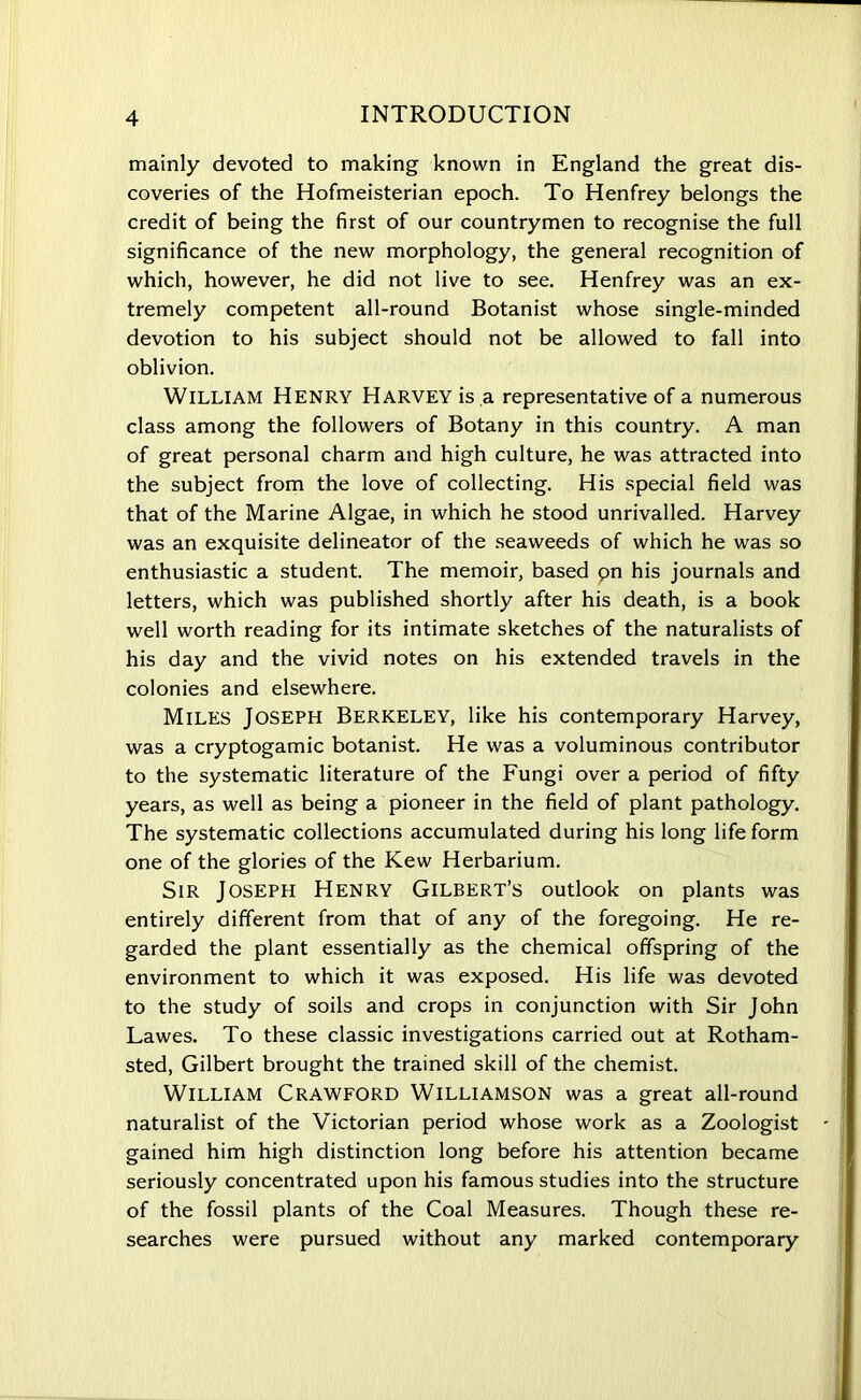 mainly devoted to making known in England the great dis- coveries of the Hofmeisterian epoch. To Henfrey belongs the credit of being the first of our countrymen to recognise the full significance of the new morphology, the general recognition of which, however, he did not live to see. Henfrey was an ex- tremely competent all-round Botanist whose single-minded devotion to his subject should not be allowed to fall into oblivion. William Henry Harvey is a representative of a numerous class among the followers of Botany in this country. A man of great personal charm and high culture, he was attracted into the subject from the love of collecting. His special field was that of the Marine Algae, in which he stood unrivalled. Harvey was an exquisite delineator of the seaweeds of which he was so enthusiastic a student. The memoir, based pn his journals and letters, which was published shortly after his death, is a book well worth reading for its intimate sketches of the naturalists of his day and the vivid notes on his extended travels in the colonies and elsewhere. Miles Joseph Berkeley, like his contemporary Harvey, was a cryptogamic botanist. He was a voluminous contributor to the systematic literature of the Fungi over a period of fifty years, as well as being a pioneer in the field of plant pathology. The systematic collections accumulated during his long life form one of the glories of the Kew Herbarium. Sir Joseph Henry Gilbert’s outlook on plants was entirely different from that of any of the foregoing. He re- garded the plant essentially as the chemical offspring of the environment to which it was exposed. His life was devoted to the study of soils and crops in conjunction with Sir John Lawes. To these classic investigations carried out at Rotham- sted, Gilbert brought the trained skill of the chemist. William Crawford Williamson was a great all-round naturalist of the Victorian period whose work as a Zoologist gained him high distinction long before his attention became seriously concentrated upon his famous studies into the structure of the fossil plants of the Coal Measures. Though these re- searches were pursued without any marked contemporary