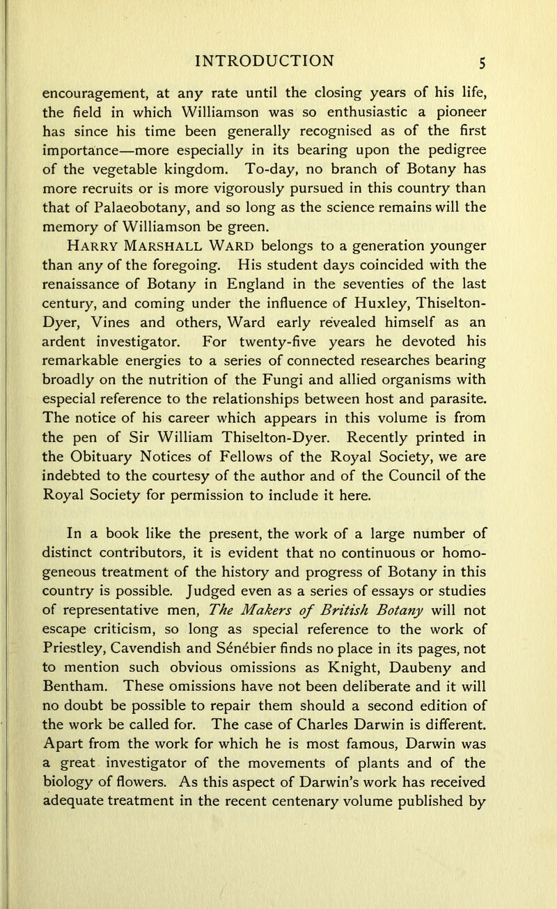 encouragement, at any rate until the closing years of his life, the field in which Williamson was so enthusiastic a pioneer has since his time been generally recognised as of the first importance—more especially in its bearing upon the pedigree of the vegetable kingdom. To-day, no branch of Botany has more recruits or is more vigorously pursued in this country than that of Palaeobotany, and so long as the science remains will the memory of Williamson be green. Harry Marshall Ward belongs to a generation younger than any of the foregoing. His student days coincided with the renaissance of Botany in England in the seventies of the last century, and coming under the influence of Huxley, Thiselton- Dyer, Vines and others, Ward early revealed himself as an ardent investigator. For twenty-five years he devoted his remarkable energies to a series of connected researches bearing broadly on the nutrition of the Fungi and allied organisms with especial reference to the relationships between host and parasite. The notice of his career which appears in this volume is from the pen of Sir William Thiselton-Dyer. Recently printed in the Obituary Notices of Fellows of the Royal Society, we are indebted to the courtesy of the author and of the Council of the Royal Society for permission to include it here. In a book like the present, the work of a large number of distinct contributors, it is evident that no continuous or homo- geneous treatment of the history and progress of Botany in this country is possible. Judged even as a series of essays or studies of representative men, The Makers of British Botany will not escape criticism, so long as special reference to the work of Priestley, Cavendish and Sen^bier finds no place in its pages, not to mention such obvious omissions as Knight, Daubeny and Bentham. These omissions have not been deliberate and it will no doubt be possible to repair them should a second edition of the work be called for. The case of Charles Darwin is different. Apart from the work for which he is most famous, Darwin was a great investigator of the movements of plants and of the biology of flowers. As this aspect of Darwin’s work has received adequate treatment in the recent centenary volume published by