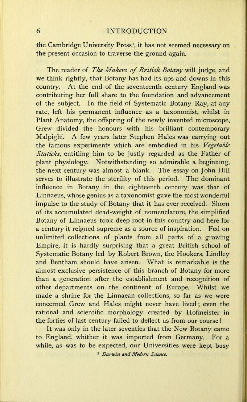 the Cambridge University Press1, it has not seemed necessary on the present occasion to traverse the ground again. The reader of The Makers of British Botany will judge, and we think rightly, that Botany has had its ups and downs in this country. At the end of the seventeenth century England was contributing her full share to the foundation and advancement of the subject. In the field of Systematic Botany Ray, at any rate, left his permanent influence as a taxonomist, whilst in Plant Anatomy, the offspring of the newly invented microscope, Grew divided the honours with his brilliant contemporary Malpighi. A few years later Stephen Hales was carrying out the famous experiments which are embodied in his Vegetable Staticks, entitling him to be justly regarded as the Father of plant physiology. Notwithstanding so admirable a beginning, the next century was almost a blank. The essay on John Hill serves to illustrate the sterility of this period. The dominant influence in Botany in the eighteenth century was that of Linnaeus, whose genius as a taxonomist gave the most wonderful impulse to the study of Botany that it has ever received. Shorn of its accumulated dead-weight of nomenclature, the simplified Botany of Linnaeus took deep root in this country and here for a century it reigned supreme as a source of inspiration. Fed on unlimited collections of plants from all parts of a growing Empire, it is hardly surprising that a great British school of Systematic Botany led by Robert Brown, the Hookers, Lindley and Bentham should have arisen. What is remarkable is the almost exclusive persistence of this branch of Botany for more than a generation after the establishment and recognition of other departments on the continent of Europe. Whilst we made a shrine for the Linnaean collections, so far as we were concerned Grew and Hales might never have lived ; even the rational and scientific morphology created by Hofmeister in the forties of last century failed to deflect us from our course! It was only in the later seventies that the New Botany came to England, whither it was imported from Germany. For a while, as was to be expected, our Universities were kept busy 1 Darwin and Modern Science.