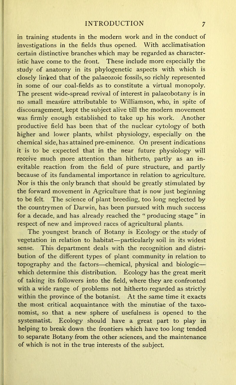 in training students in the modern work and in the conduct of investigations in the fields thus opened. With acclimatisation certain distinctive branches which may be regarded as character- istic have come to the front. These include more especially the study of anatomy in its phylogenetic aspects with which is closely linked that of the palaeozoic fossils, so richly represented in some of our coal-fields as to constitute a virtual monopoly. The present wide-spread revival of interest in palaeobotany is in no small measure attributable to Williamson, who, in spite of discouragement, kept the subject alive till the modern movement was firmly enough established to take up his work. Another productive field has been that of the nuclear cytology of both higher and lower plants, whilst physiology, especially on the chemical side, has attained pre-eminence. On present indications it is to be expected that in the near future physiology will receive much more attention than hitherto, partly as an in- evitable reaction from the field of pure structure, and partly because of its fundamental importance in relation to agriculture. Nor is this the only branch that should be greatly stimulated by the forward movement in Agriculture that is now just beginning to be felt. The science of plant breeding, too long neglected by the countrymen of Darwin, has been pursued with much success for a decade, and has already reached the “ producing stage ” in respect of new and improved races of agricultural plants. The youngest branch of Botany is Ecology or the study of vegetation in relation to habitat—particularly soil in its widest sense. This department deals with the recognition and distri- bution of the different types of plant community in relation to topography and the factors—chemical, physical and biologic— which determine this distribution. Ecology has the great merit of taking its followers into the field, where they are confronted with a wide range of problems not hitherto regarded as strictly within the province of the botanist. At the same time it exacts the most critical acquaintance with the minutiae of the taxo- nomist, so that a new sphere of usefulness is opened to the systematist. Ecology should have a great part to play in helping to break down the frontiers which have too long tended to separate Botany from the other sciences, and the maintenance of which is not in the true interests of the subject.